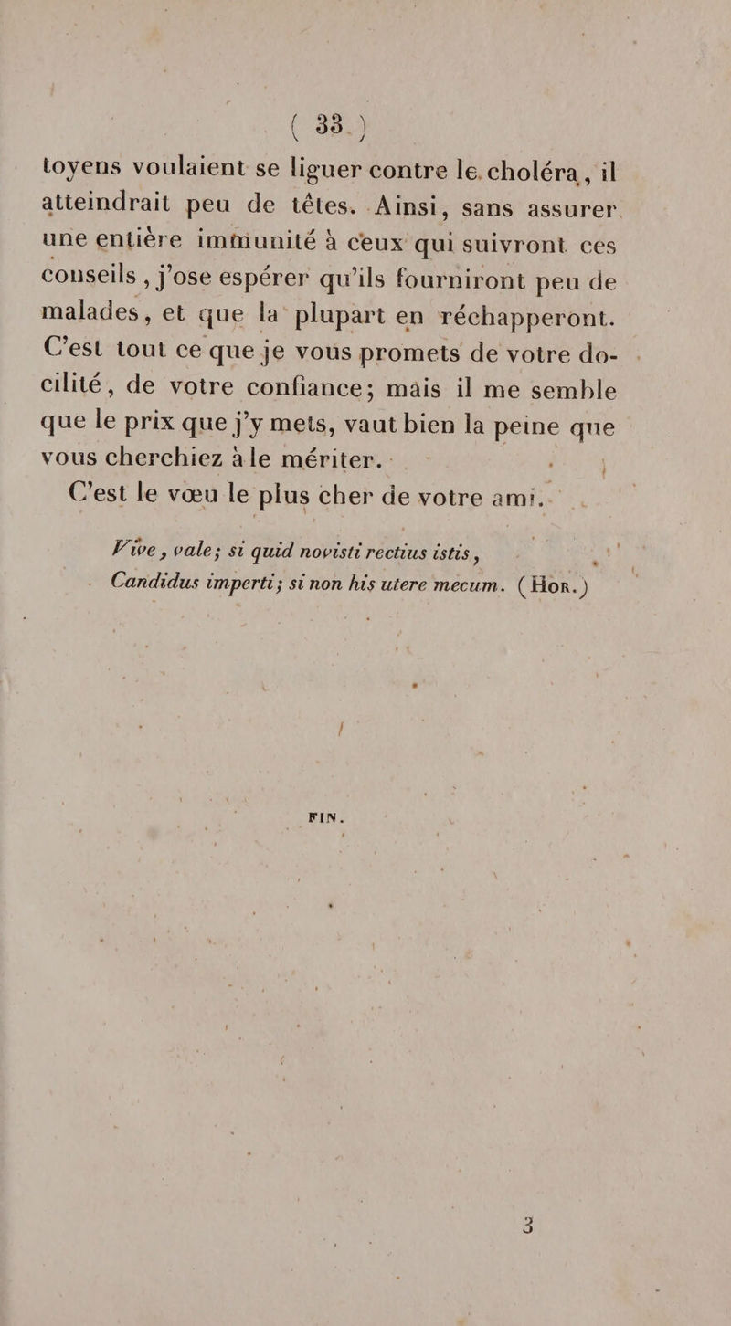 v y toyens voulaient se liguer contre le choléra , il atteindrait peu de têtes. Ainsi, sans assurer une entière immunité à ceux qui suivront ces conseils , j’ose esperer qu’ils fourniront peu de malades, et que la plupart en réchapperont. C est tout ce que je vous promets de votre do¬ cilité , de votre confiance; mais il me semble que le prix que j’y mets, vaut bien la peine que vous cherchiez aie mériter. C’est le vœu le plus cher de votre ami. r ’ i * Vive , vole ; si quid novisti rectius istis, Candidus imperti; si non his utere mecum. (Hor.J f FIN. 3