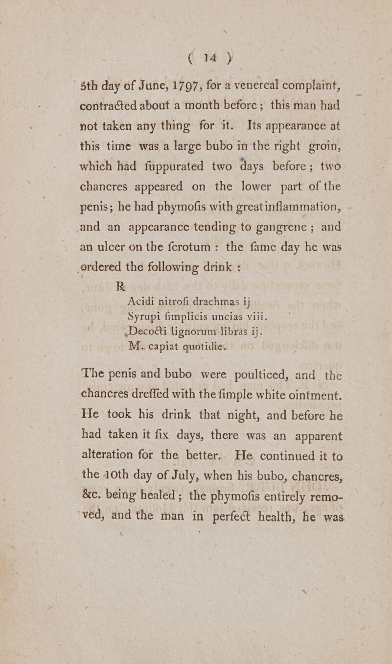 5th day of June, 1797, for a venereal complaint, contracted about a month before; this man had not taken any thing for it. Its appearance at this time was a large bubo in the right groin, which had fuppurated two days before; two chancres appeared on the lower part of the penis; he had phymofis with greatinflammation, and an appearance tending to gangrene ; and an ulcer on the fcrotum: the fame day he was .ordered the following drink : i &gt; , Acidi nitrofi drachmas ij Syrupt fimplicis uncias viii. Deco@i lignorum libras ij. M. capiat quotidie: The penis and bubo were poulticed, and the chancres dreffed with the fimple white ointment. He took his drink that night, and before he had taken it fix days, there was an apparent alteration for the better.. He. continued it to the 40th day of July, when his bubo, chancres, &amp;c. being healed; the phymofis entirely remo- ved, and the man in perfect health, he was.