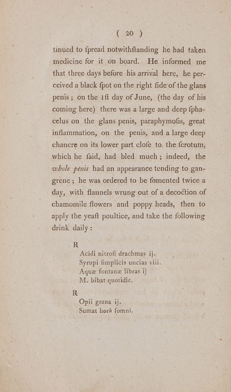 tinued to fpread notwithftanding he had taken medicine for it on board.. He informed me that three days before his arrival here, he per- ceived a black {pot on the right fide’of the glans penis; on the 1ft day of June, (the day of his coming here) there was a large and deep fpha- celus on the glans penis, paraphymofis, great inflammation, on the penis, and a large deep chancre on its lower part clofe to, the fcrotum, which he faid, had bled much; indeed, the whole penis had an appearance tending to gan- grene ; he was ordered to be fomented twice a day, with flannels wrung out of a decoction of chamomile flowers and poppy heads, then to apply the yeaft poultice, and take the following drink daily : R Acidi nitrofi drachmas ij. Syrupi fimplicis uncias viil. Aque fontanz libras 1} M. bibat quotidie. R Opii grana ij. Sumat hera fomni.