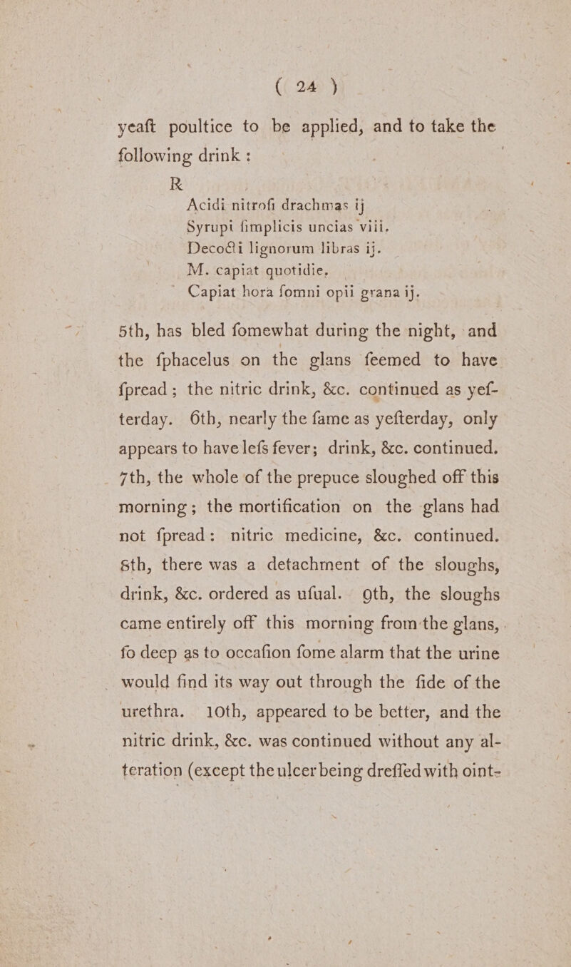 yeaft poultice to be applied, and to take the following drink : : R | Acidi nitrofi drachmas ij Syrupt fimplicis uncias viii. Decodii lignorum libras ij. M. capiat quotidie, | Capiat hora fomni opil grana ij. 5th, has bled fomewhat during the night, and the fphacelus on the glans feemed to have fpread; the nitric drink, &amp;c. continued as yef- terday. Oth, nearly the fame as yefterday, only appears to havelefs fever; drink, &amp;c. continued. 7th, the whole of the prepuce sloughed off this morning; the mortification on the glans had not fpread: nitric medicine, &amp;c. continued. Sth, there was a detachment of the sloughs, drink, &amp;c. ordered as ufual. gth, the sloughs came entirely off this morning fromthe glans, | fo deep as to occafion fome alarm that the urine _ would find its way out through the fide of the urethra. 10th, appeared to be better, and the nitric drink, &amp;c. was continued vithout any al- teration (except the ulcer being dreffed with oint-