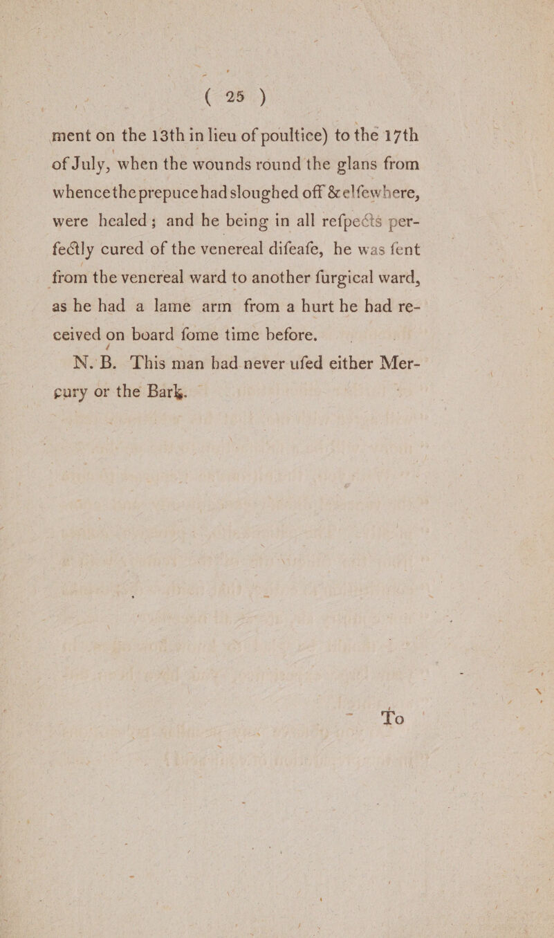 ment on the 13th in lieu of poultice) to the 17th of July, when the wounds round the glans from whencethe prepuce had sloughed off &amp; elfewhere, were healed; and he being in all refpects per- fectly cured of the venereal difeafe, he was fent from the venereal ward to another furgical ward, as he had a lame arm from a hurt he had re- ceived on board fome time before. | N. B. This man had never ufed either Mer- gury or the Bark. — To