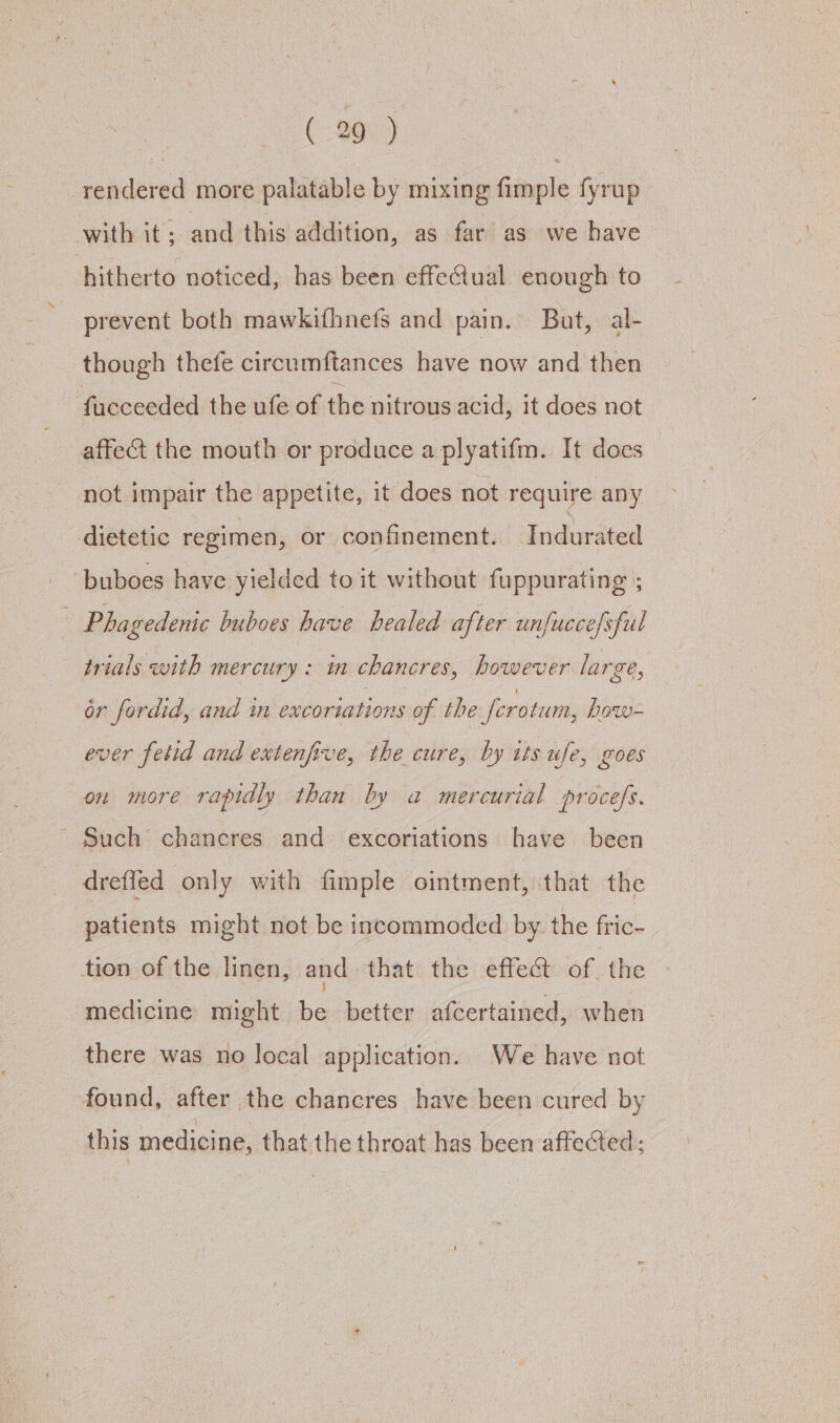 rendered more palatable by mixing fimple fyrup with it; and this addition, as far as we have hitherto noticed, has been effectual enough to prevent both mawkifhnefs and pain. But, al- though thefe circumftances have now and then fucceeded the ufe of the nitrous acid, it does not affect the mouth or produce a plyatifm. It does not impair the appetite, it does not require any dietetic regimen, or confinement. Indurated buboes have yielded to it without fuppurating ; Phagedenic buboes have healed after unfucce/sful trials with mercury : mm chancres, however large, or fordid, and in excoriations of the ferotum, how- ever fetid and extenfive, the cure, by tts ufe, goes on more rapidly than by a mercurial procefs. ’ Such’ chancres and excoriations have been dreffed only with fimple ointment, that the patients might not be incommoded by the fric- tion of the linen, and that the effec of the medicine might be better afcertained, when there was no local application. We have not found, after the chancres have been cured by this medicine, that the throat has been affected: