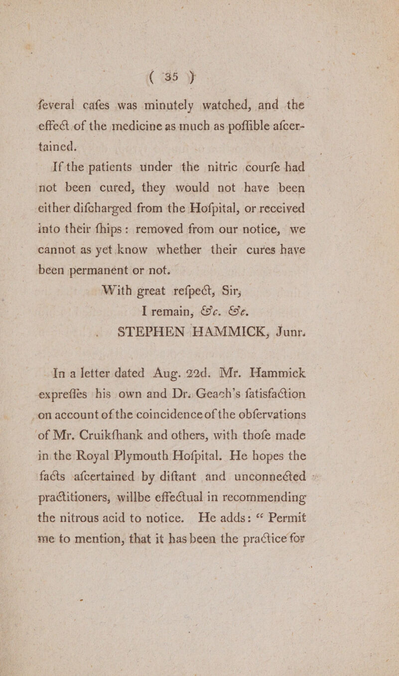 feveral cafes was minutely watched, and the effect of the medicine as much as poffible afcer- tained. | Ifthe patients under the nitric courfe had | not been cured, they would not have been either difcharged from the Hofpital, or received into their {hips : removed from our notice, we cannot as yet know whether their cures have been permanent or not. With great refpect, Sir; I remain, &amp;c. Ge. STEPHEN HAMMICK, Junr. Ina letter dated Aug. 22d. Mr. Hammick — exprefles his own and Dr. Geach’s fatisfaction on account of the coincidence of the obfervations ‘of Mr. Cruikfhank and others, with thofe made in the Royal Plymouth Hofpital. He hopes the facts afcertained by diftant and unconnected » practitioners, willbe effectual in recommending the nitrous acid to notice. He adds: “ Permit me to mention, that it has been the practice for