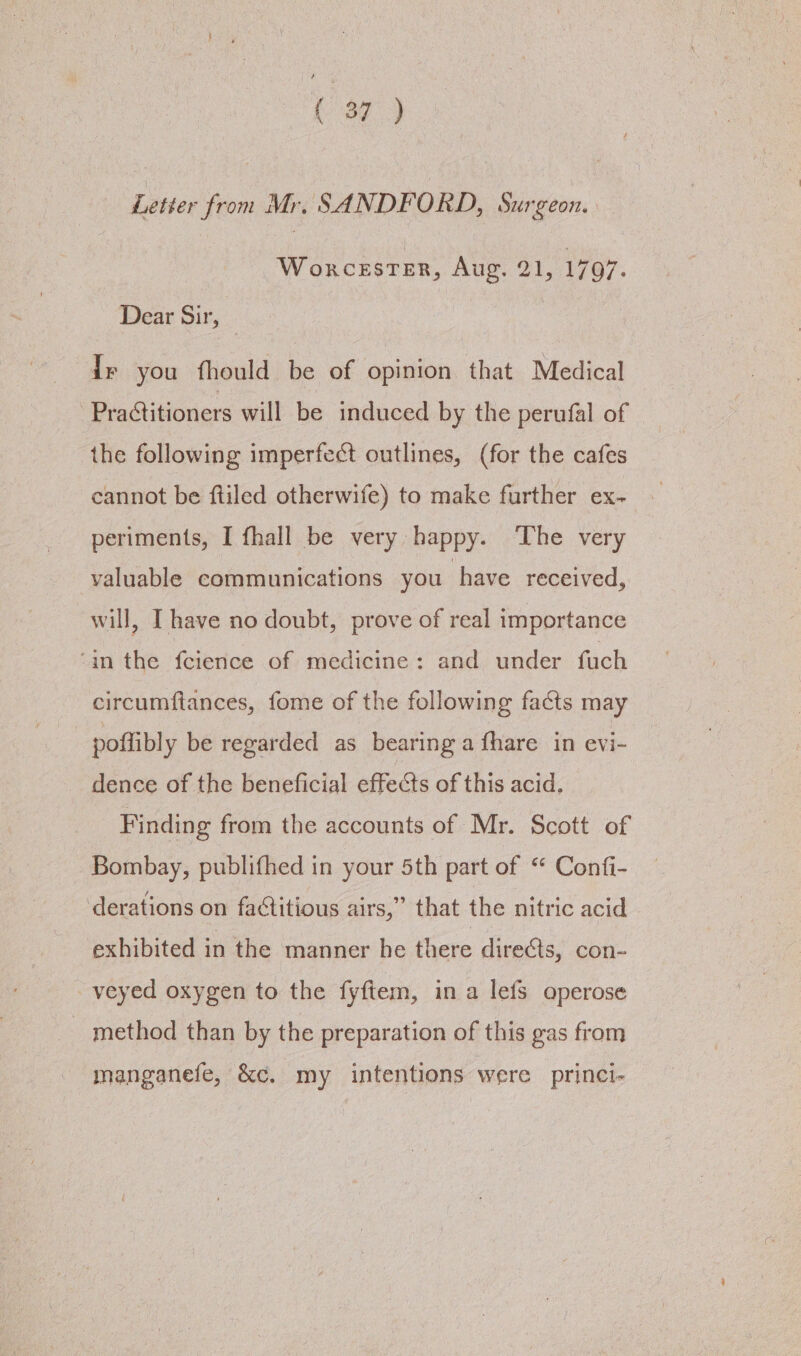 (39°) Letter from Mr. SANDFORD, Surgeon. Worcester, Aug. 21, 1797. Dear Sir, | Ir you fhould be of opinion that Medical Practitioners will be induced by the perufal of the following imperfect outlines, (for the cafes cannot be ftiled otherwife) to make further ex- periments, I fhall be very happy. ‘The very valuable communications you have received, will, I have no doubt, prove of real importance ‘in the fcience of medicine: and under fuch circumftances, fome of the following facts may poflibly be regarded as bearing a fhare in evi- dence of the beneficial effects of this acid. Finding from the accounts of Mr. Scott of Bombay, publifhed in your 5th part of “ Confi- derations on factitious airs,” that the nitric acid exhibited in the manner he there directs, con- veyed oxygen to the fyftem, in a lefs operose method than by the preparation of this gas from manganefe, &amp;c. my intentions were princi-