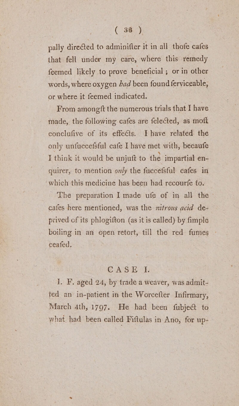 pally directed to adminitter it in all thofe cafes that fell under my care, where this remedy feemed likely to prove beneficial ; or in other words, where oxygen Aad been found ferviceable, or where it feemed indicated. From amongft the numerous trials that I have made, the following cafes are felected, as moft conclufive of its effects. Ihave related the only unfuccefsful cafe I have met with, becaufe I think it would be unjuft to the impartial en- quirer, to mention ov/y the fuccefsful cafes in which this medicine has been had recourfe to. The preparation I made ufe of in all the | cafes here mentioned, was the mtrous acid de- prived cf its phlogifton (as it is called) by fimple boiling in an open retort, till the red fumes - ceafed. CASE I. I. F. aged 24, by trade a weaver, was admit- ted an in-patient in the Worcefter Infirmary, March 4th, 1797. He had been fubject to what. had been called Fiftulas in Ano, for up-