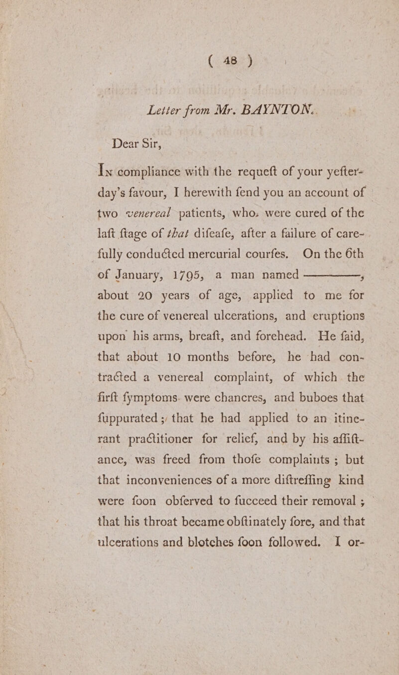 Letter from Mr. BAYNTON. Dear Sir, Ty compliance with the requeft of your yefter- day's favour, I herewith fend you an account of two venereal patients, whos were cured of the laft fiage of that difeafe, after a failure of care~ fully conducted mercurial courfes. On the 6th of January, 1795, a man named —————, about 20 years of age, applied to me for the cure of venereal ulcerations, and eruptions upon his arms, breaft, and forehead. He faid, that about 10 months before, he had con- tracted a venereal complaint, of which the firft fymptoms. were chancres, and buboes that fuppurated ; that he had applied to an itine- rant practitioner for relief, and by his affift- — ance, was freed from thofe complaints ; but that inconveniences of a more diftreffing kind were foon obferved to fucceed their removal ; © that his throat became obftinately fore, and that ulcerations and blotches foon followed. I or-