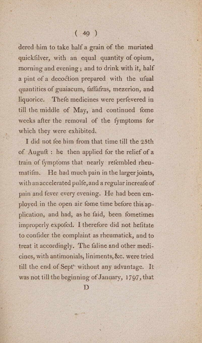 Cea dered him to take half a grain of the muriated quickfilver, with an equal quantity of opium, morning and evening ; and to drink with it, half a pint of a decoction prepared with the ufual quantities of guaiacum, faflafras, mezerion, and liquorice. Thefe medicines were perfevered in till the middle of May, and continued fome weeks after the removal of the fymptoms for which they were exhibited. I did not fee him from that time till the 25th of Auguft : he then applied for the relief of a train of fymptoms that nearly refembled rheu- matifm. He had much pain in the larger joints, with anaccelerated puife, and a regular increafeof . pain and fever every evening. He had been em- | ployed in the open air fome time before this ap- plication, and had, as he faid, been fometimes improperly expofed. I therefore did not hefitate to confider the complaint as rheumatick, and to treat it accordingly. The faline and other medi- cines, with antimonials, liniments, &amp;c. were tried till the end of Sept without any advantage. It © ‘was not till the beginning of January, 1797, that | D