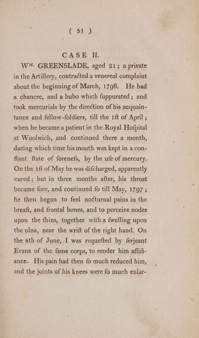( 5) 7 CASE IL. W™: GREENSLADE, aged 21; a private in the Artillery, contracted a venereal complaint about the beginning of March, 1796. He had a chancre, and a bubo which fuppurated ; and took mercurials by the direction of his acquain- tance and fellow-foldiers, till the 1ft of April ; when he became a patient in the Royal Hofpital . at Woolwich, and continued there a month, during which time his mouth was kept in a con- fiant ftate of forenefs, by the ufe of mercury. On the ift of May he was difcharged, apparently cured; but in three months after, his throat became fore, and continued fo till May, 1797 ; he then began to feel nocturnal pains in the breaft, and frontal bones, and to perceive nodes upon the fhins, together with a {welling upon the ulna, near the wrift of the right hand. On the 8th of June, I was requefted by ferjeant Evans of the fame corps, to render him affift- ance. His pain had then fo much reduced him, and the joints of his knees were fo much enlar-