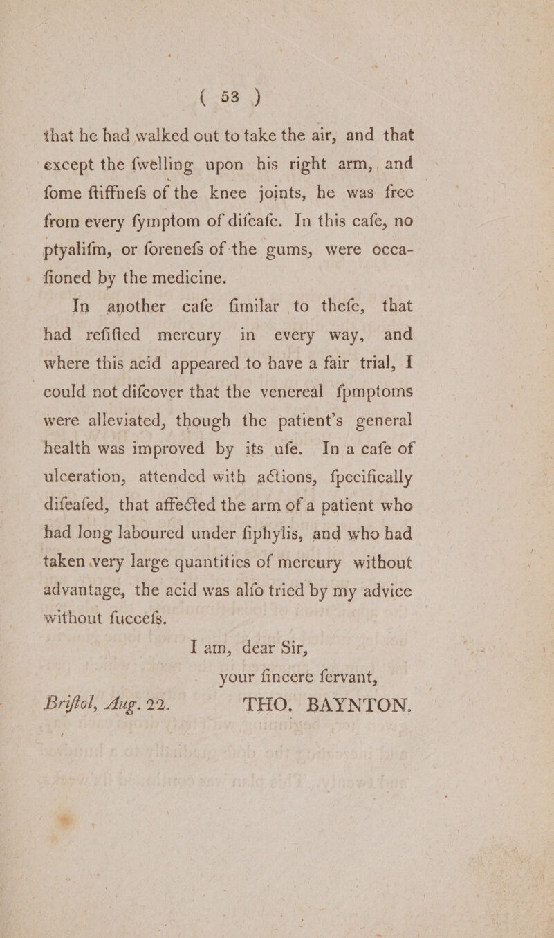 ( 63) that he had walked out to take the air, and that except the fwelling upon his right arm, and © fome ftiffuefs of the knee joints, he was free | from every fymptom of difeafe. In this cafe, no ptyalifm, or forenefs of the gums, were occa- - fioned by the medicine. In another cafe fimilar to thefe, that had refifted mercury in every way, and where this acid appeared to have a fair trial, I could not difcover that the venereal fpmptoms were alleviated, though the patient’s general health was improved by its ufe. Ina cafe of ulceration, attended with actions, fpecifically difeafed, that affected the arm of a patient who had long laboured under fiphylis, and who had taken very large quantities of mercury without advantage, the acid was alfo tried by my advice without fuccefs. I am, dear Sir, your fincere fervant, Brifiol, Aug. 22. THO. BAYNTON,
