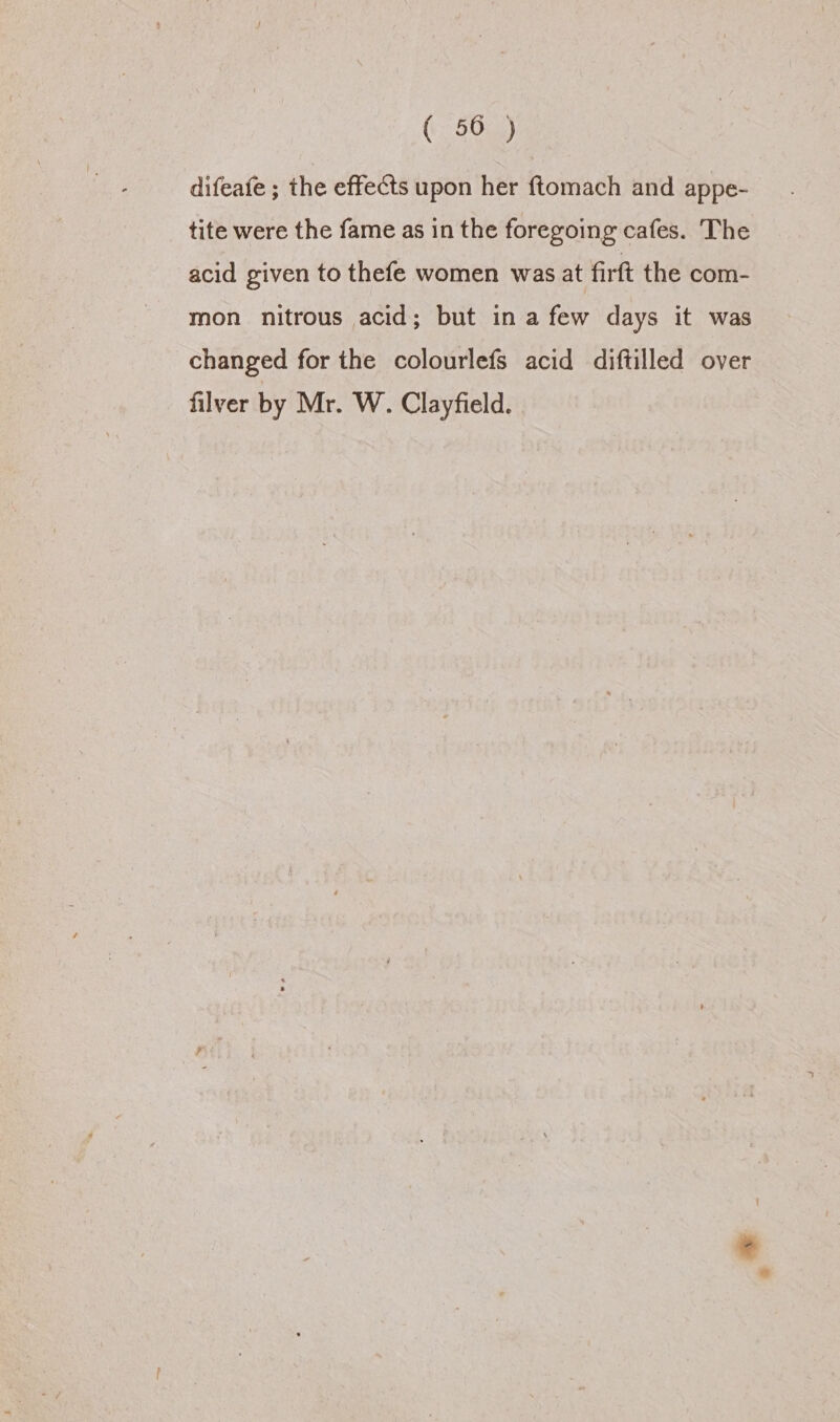 ( 50 ) difeafe ; the effects upon her ftomach and appe- tite were the fame as in the foregoing cafes. The acid given to thefe women was at firft the com- mon nitrous acid; but in a few days it was changed for the colourlefs acid diftilled over filver by Mr. W. Clayfield.