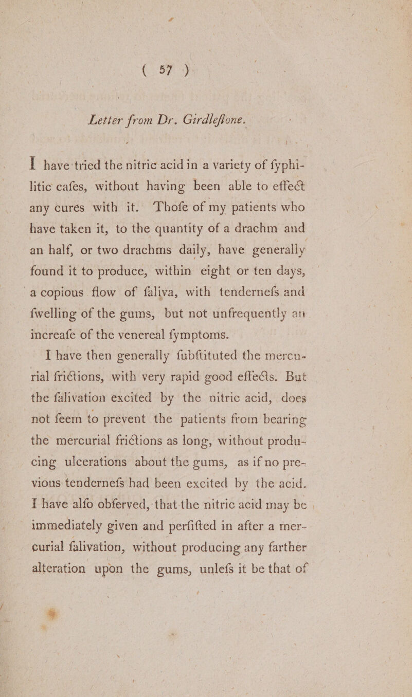 Letter from Dr. Girdlefione. I have tried the nitric acid in a variety of fyphi- litic cafes, without having been able to effect any cures with it. Thofe of my patients who have taken it, to the quantity of a drachm and an half, or two drachms daily, have generally found it to produce, within eight or ten days, -acopious flow of faliva, with tendernefs and {welling of the gums, but not Meg heathy an increafe of the venereal fymptoms. I have then generally fubftituted the mercn- rial friGions, with very rapid good effe@ts. But the falivation excited by the nitric acid, does not feem to prevent the patients from bearing the mercurial frictions as long, without produ- cing ulcerations about the gums, as if no pre- vious tendernefs had been excited by the acid. T have alfo obferved, that the nitric acid may be | immediately given and perfifted in after a mer- curial falivation, without producing any farther alteration upon the gums, unlefs it be that of »