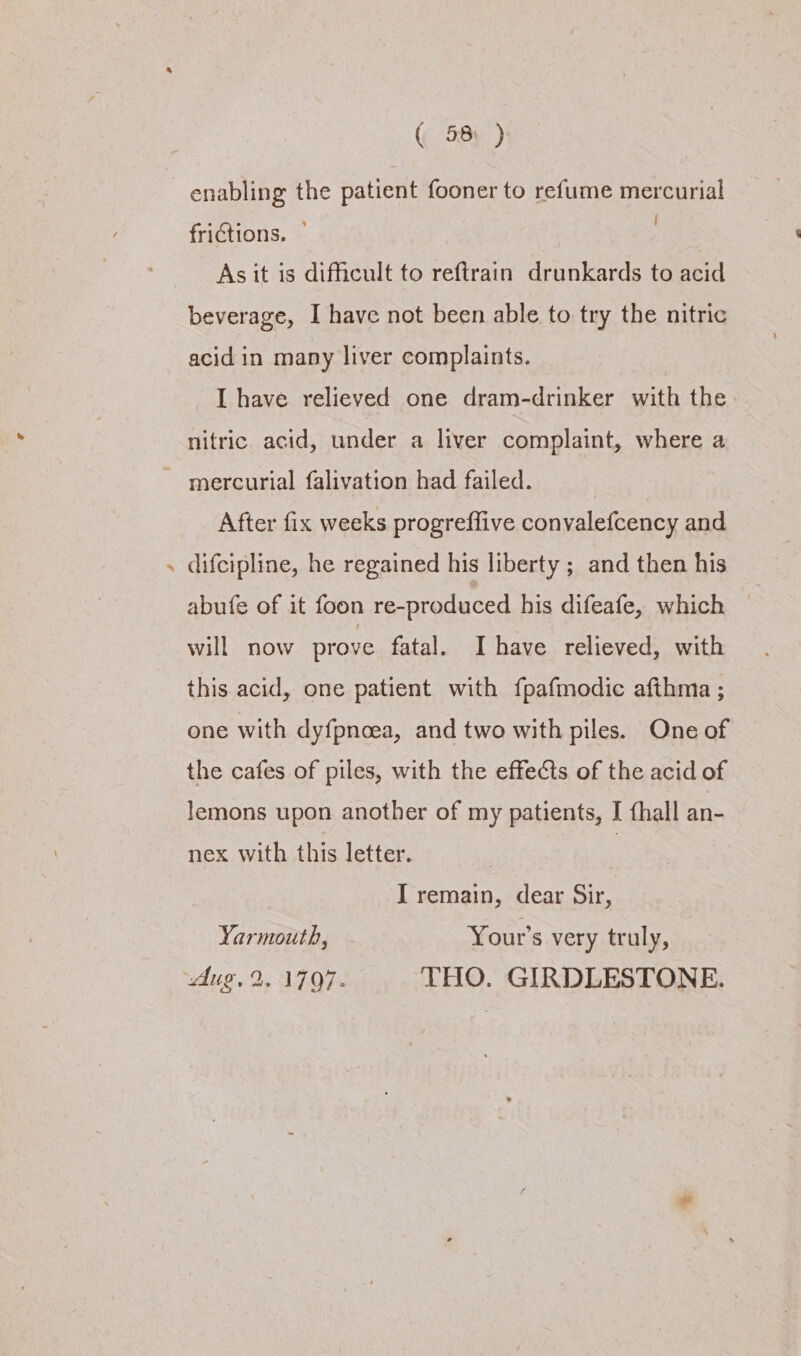 #& 5 “ ‘ | frictions. As it is difficult to reftrain drunkards to acid beverage, I have not been able to try the nitric acid in many liver complaints. I have relieved one dram-drinker with the nitric acid, under a liver complaint, where a mercurial falivation had failed. After fix weeks progreffive convalefcency and difcipline, he regained his liberty ; and then his abufe of it foon re-produced his difeafe, which | will now prove fatal. Ihave relieved, with this acid, one patient with fpafmodic afthma ; one with dyfpnoea, and two with piles. One of the cafes of piles, with the effects of the acid of lemons upon another of my patients, I fhall an- nex with this letter. | I remain, dear Sir, Yarmouth, Your's very truly, dug, 2.1797. THO. GIRDLESTONE.