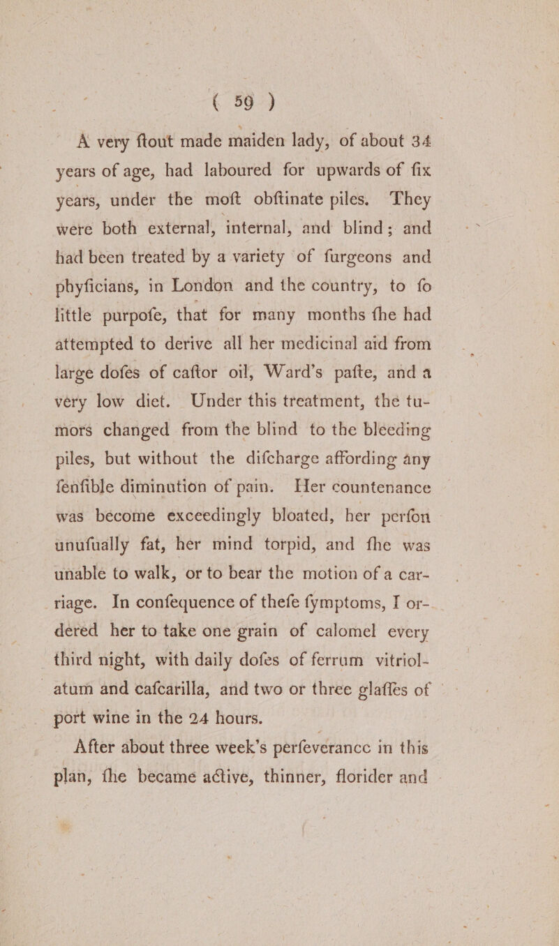 A very ftout made maiden lady, of about 34 years of age, had laboured for upwards of fix years, under the moft obftinate piles. They were both external, ‘internal, and blind; and had been treated by a variety of furgeons and phyficians, in London and the country, to fo little purpofe, that for many months fhe had attempted to derive call her medicinal aid from large dofes of caftor oil, Ward’s pafte, and a very low diet. Under this treatment, the tu- mors changed from the blind to the bleeding piles, but without the difcharge affording any fenfible diminution of pain. Her countenance was become exceedingly bloated, her perfon unufually fat, her mind torpid, and fhe was unable to walk, or to bear the motion of a car- riage. In confequence of thefe fymptoms, I or-. dered her to take one grain of calomel every third night, with daily dofes of ferrum vitriol- atum and cafcarilla, and two or three glafles of © port wine in the 24 hours. After about three week’s perfeverance in this plan, fhe became active, thinner, florider and -