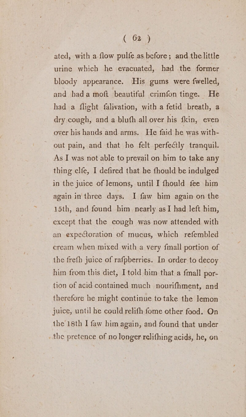 ated, with a-flow pulfe as before; and the little urine which he evacuated, had the former bloody appearance. His gums were {welled, and hada moft beautiful crimfon tinge. He had a flight falivation, with a fetid breath, a dry cough, and a blufh all over his fkin, even over his hands and arms. He faid he was with- out pain, and that he felt perfeCtly tranquil. As I was not able to prevail on him to take any thing elfe, I defired that he thould be indulged in the juice of Jemons, until I fhould fee him again in three days. I faw him again on the 15th, and found him nearly asI had left him, except that the cough was now attended with an expectoration of mucus, which refembled cream when mixed with a very fmall portion of the frefh juice of rafpberries. In order to decoy him from this dict, I told him that a {mall por- tion of acid contained much nourifhment, and therefore he might continue to take the lemon juice, until he could relifh fome other food. On the 18th I faw bim again, and found that under _ the pretence of no longer relifhing acids, he, on