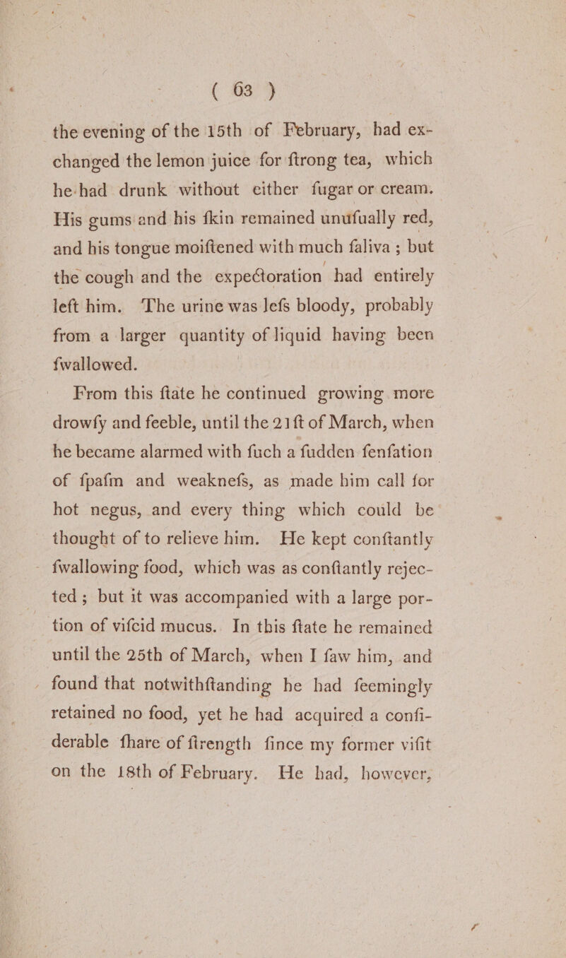 the evening of the 15th of February, had ex- changed the lemon juice for {trong tea, which he had drunk without either fugar or cream. His gums and his fkin remained unufually red, and his tongue moiftened with much faliva ; but the cough and the expetoration had entirely left him. The urine was Jefs bloody, probably from a larger quantity of liquid having been fwallowed. | From this ftate he continued growing more drowfy and feeble, until the 21{t of March, when he became alarmed with fuch a fudden fenfation 3 of fpafm and weaknefs, as made him call for hot negus, and every thing which could be thought of to relieve him. He kept conftantly - fwallowing food, which was as conftantly rejec- ted ; but it was accompanied with a large por- tion of vifcid mucus. In this ftate he remained until the 25th of March, when I faw him, and _ found that notwithftanding he had feemingly retained no food, yet he had acquired a confi- derable fhare of firength fince my former vifit on the 18th of February. He had, however,