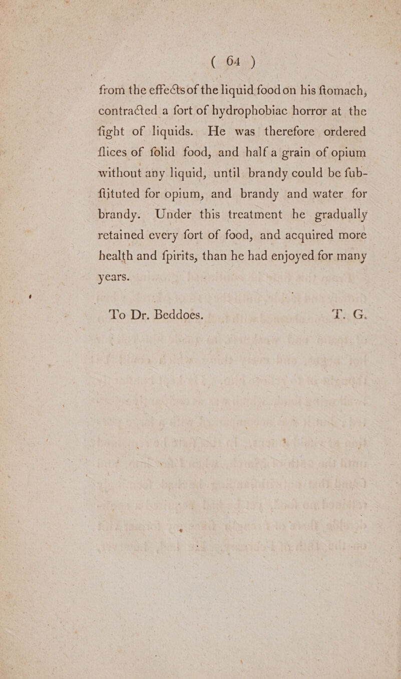 from the effeéts of the liquid food on his ftomach, contracted a fort of hydrophobiac horror at the fight of liquids. He was therefore ordered flices of folid food, and half a grain of opium without any liquid, until brandy could be fub- fijtuted for opium, and brandy and water for brandy. Under this treatment he gradually retained every fort of food, and acquired more health and {pirits, than he had enjoyed for many years. To Dr. Beddoes. T. G.