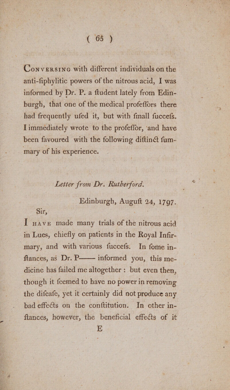 ( 68 ) - Conversine with different individuals on the anti-fiphylitic powers of the nitrous acid, I was informed by Dr. P. a ftudent lately from Edin- burgh, that one of the medical profeffors there had frequently ufed it, but with fmall fuccefs. [immediately wrote to the profeffor, ‘and have been favoured with the following diftin@ fum- mary of his experience. Letter from Dr. Rutherford. Edinburgh, Auguft 24, 1797. Dir, | i I wave made many trials of the nitrous acid in Lues, chiefly on patients in the Royal Infir- mary, and with various fuccefs. In fome in- ftances, as Dr. P dicine has failed me altogether: but even then, informed you, this me- though it feemed to have no power in removing the difeafe, yet it certainly did not produce any pad effects on the conftitution. In other in- fiances, however, the beneficial effects of it E