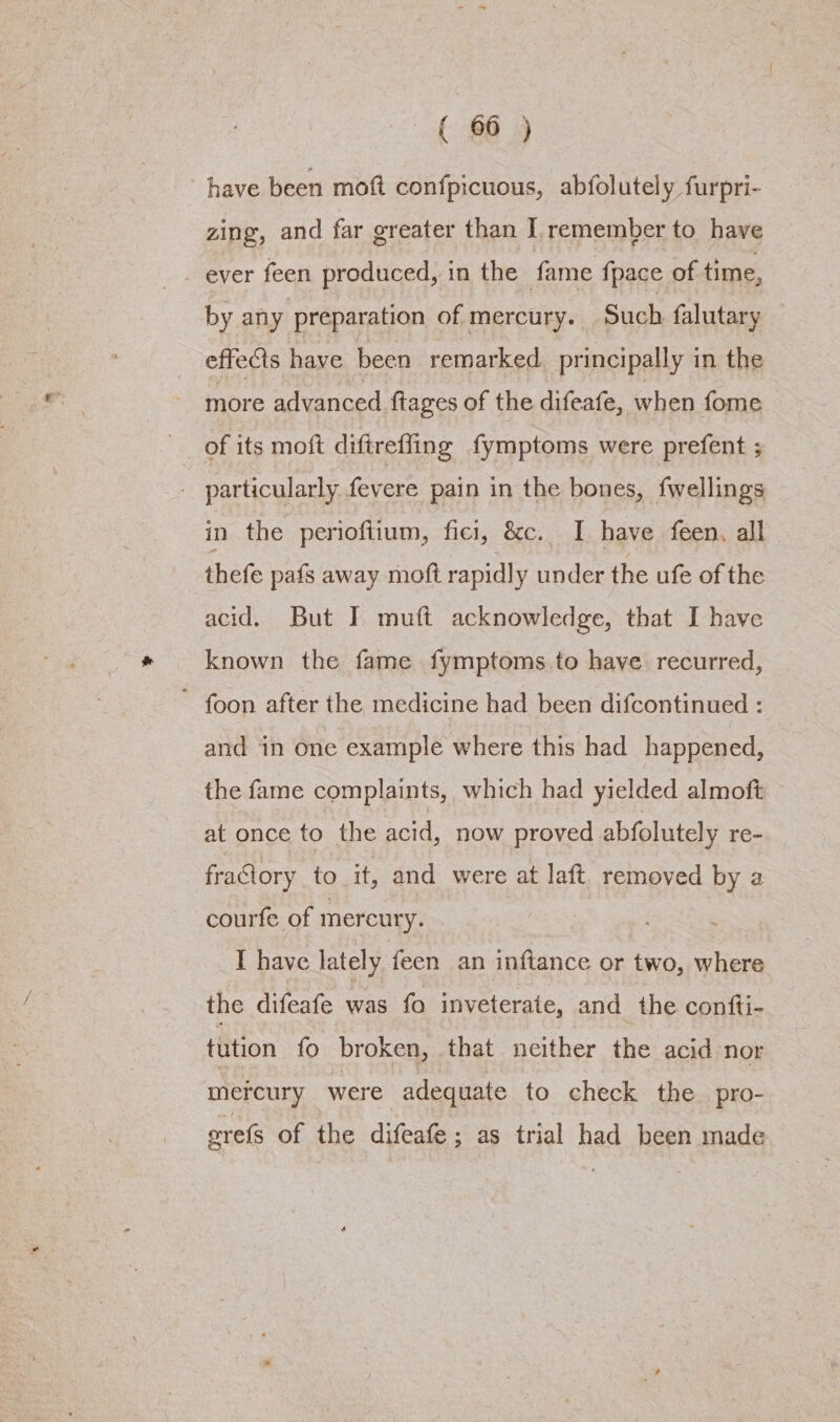 8B have been moft confpicuous, abfolutely furpri- zing, and far greater than I. remember to have ever feen produced, in the fame fpace of time, by any preparation of mercury. Such falutary effects have been remarked principally in the more advanced {tages of the difeafe, when fome of its moft diftreffing fymptoms were prefent ; - particularly fevere pain in the bones, fwellings in the perioftium, fici, &amp;c. I have feen, all thefe pafs away moft rapidly under the ufe of the acid. But I muft acknowledge, that I have known the fame fymptoms to have recurred, ~ foon after the medicine had been difcontinued : and in one example where this had happened, the fame complaints, which had yielded almoft at once to the acid, now proved abfolutely re- fraGtory to it, and were at laft_ removed by a courfe of mercury. - I have lately feen an inftance or two, where the diteale wan te inveterate, and the confti- tution fo broken, that neither the acid nor mercury were adequate to check the. pro- erels of the difeafe ; as trial had been made