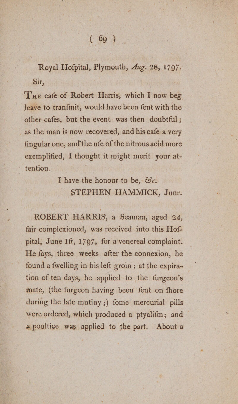 Royal Hofpital, Plymouth, dug. 28, 1797. Sir, | Tue cafe of Robert Harris, which I now beg leave to tranfmit, would have been fent with the © other cafes, but the event was then doubtful ; _as the man is now recovered, and his cafe a very fingular one, andthe ufe of the nitrous acid more exemplified, I thought it might merit your at- ~ tention. | I have the honour to be, &&e. STEPHEN HAMMICK, Junr. ‘ROBERT HARRIS, a Seaman, aged 24, fair complexioned, was received into this Hof- pital, June 1ft, 1797, for a venereal complaint. He fays, three weeks after the connexion, he found a {welling in his left groin ; at the expira- tion of ten days, he applied to the furgeon’s mate, (the furgeon having been fent on thore during the late mutiny ;) fome mercurial pills were ordered, which produced a ptyalifm; and a poultice was applied to the part. About a