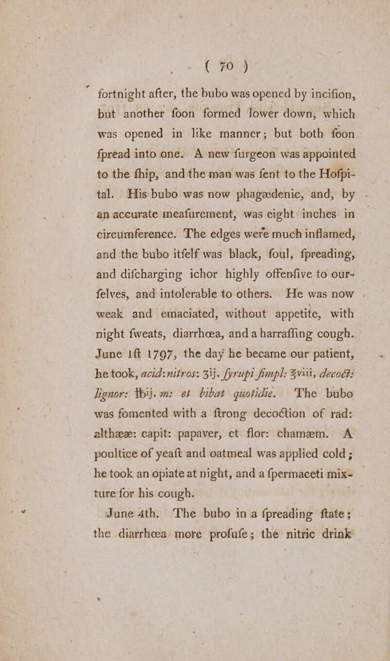 COs fortnight after, the bubo was opened by incifion, but another foon formed lower down, which was opened in like manner; but both foon fpread into one. A new furgeon was appointed to the thip, and the man was fent to the Hofpi- tal. His bubo was now phagedenic, and, by . an accurate meafurement, was eight inches in circumference. The edges were much inflamed, and the bubo itfelf was black, foul, fpreading, and difcharging ichor highly offenfive to our- — felves, and intolerable to others. He was now | weak and emaciated, without appetite, with night fweats, diarrhoea, anda harraffing cough. June ft 1797, the day he became our patient, he took, acid: nitros: 33}, fyrupt fimpl: Zvi, decod: lignor: Wij, m: et bibat guotidie. The bubo was fomented with a ftrong decoction of rad: altheee: capit: papaver, et flor: chamem. A poultice of yeaft and oatmeal was applied cold; he took an opiate at night, and a {permaceti mix- _ ture for his cough. | June 4th. The bubo in a fpreading ftate; the diarrhoea more profufe; the nitric drink’