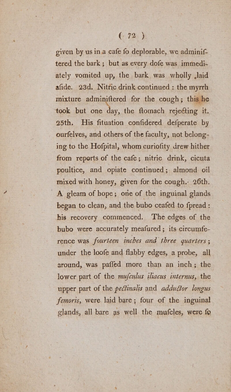 given by us ina cafe fo deplorable, we adminif- tered the bark ; but as every dofe was immedi- ately vomited up, the bark was wholly laid afide. 23d, Nittic drink continued : the myrrh mixture adminiftered for the cough; this h took but one day, the ftomach I : it. 25th. His fituation confidered defperate by ourfelves, and others of the faculty, not belong- ing to the Hofpital, whom curiofity drew hither from reperts of the cafe; nitric drink, cicuta poultice, and opiate continued; almond oil mixed with honey, given for the cough. 26th. A gleam of hope; one of the inguinal glands began to clean, and the bubo ceafed to fpread : his recovery commenced. ‘The edges of the bubo were accurately meafured; its circumfe- rence was fourteen inches and three quarters ; under the loofe and flabby edges, a probe, all around, was paffed more than an inch; the lower part of the mujfculus ilacus internus, the upper part of the pecfinalis and adductor longus femoris, were laid bare; four of the inguinal glands, all bare as well. the mufcles, were fo