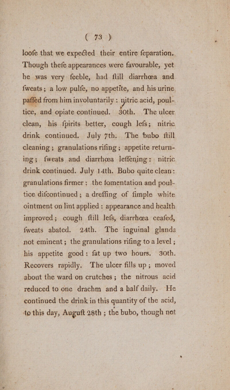 loofe that we expected their entire feparation. Though thefe appearances were favourable, yet he was very feeble, had ftill diarrhoea and. fweats; a low pulfe, no appetite, and his urine afled from him involuntarily : ie acid, poul- tice, and opiate continued. 30th. The ulcer clean, his {pirits better, cough lefs; nitric drink continued. July 7th. The bubo ftill cleaning ; granulations rifing ; appetite return- ing; fweats and diarrhoea leffening : nitric drink continued. July 14th. Bubo quite clean: granulations firmer; the fomentation and poul- tice difcontinued ; a drefling of fimple white - ointment on lint applied : appearance and health improved; cough ftill lefs, diarrhoea ceafed, {weats abated. 24th. The inguinal glands not eminent; the granulations rifing to a level ; | his appetite good: fat up two hours. 30th. Recovers rapidly. The ulcer fills up ; moved about the ward on crutches; the nitrous acid reduced to one drachm and a half daily. He — continued the drink in this quantity of the acid, to this day, Auguft 28th ; the bubo, though not