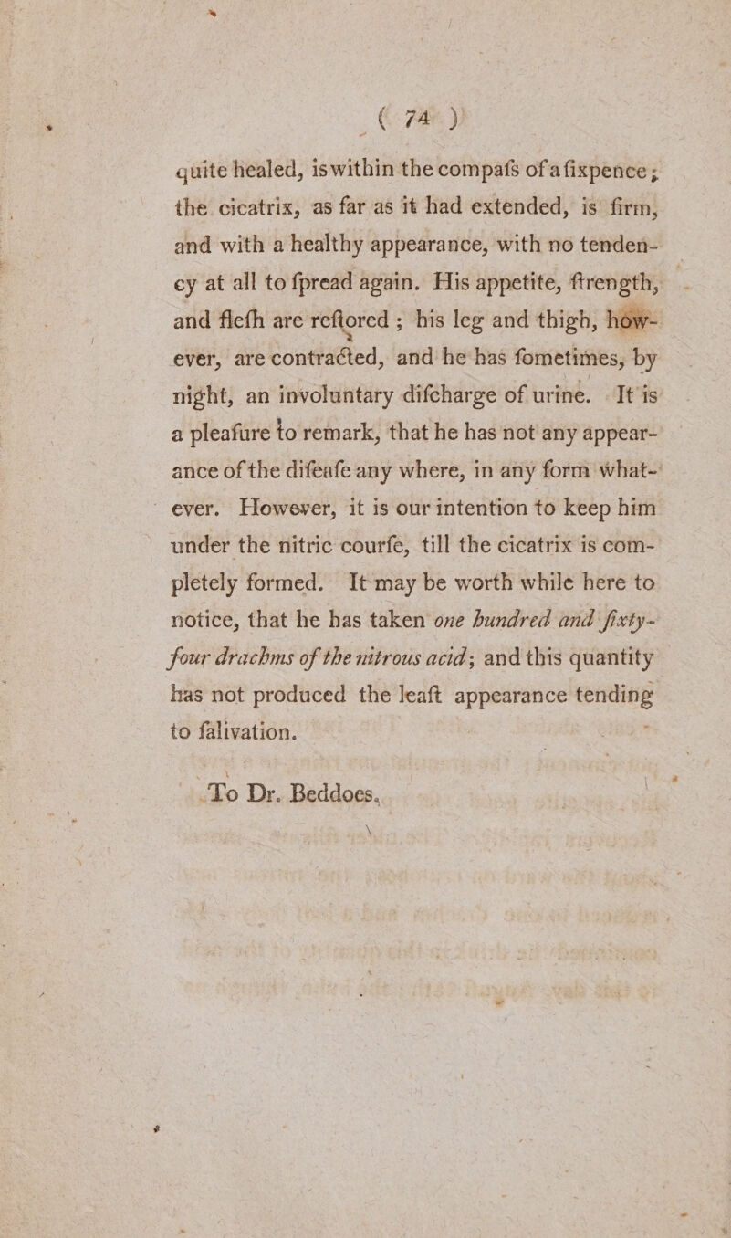 , Ree) quite healed, is within the compas of afixpence; the cicatrix, as far as it had extended, is’ firm, and with a healthy appearance, with no tenden- _ ey at all to fpread again. His appetite, ftrength, | and flefh are refiored ; his leg and thigh, how- ever, are contracted, and he has fometimes, by night, an involuntary difcharge of urine. - It'is a pleafure to remark, that he has not any appear- ance of the difeafe any where, in any form what- ever. However, it is our intention to keep him under the nitric courfe, till the cicatrix is com- pletely formed. It may be worth while here to notice, that he has taken one hundred and fixty- four drachms of the nitrous acid; and this quantity has not produced the leaft appearance Cree to falivation. Bo Dr. Beddoes. \