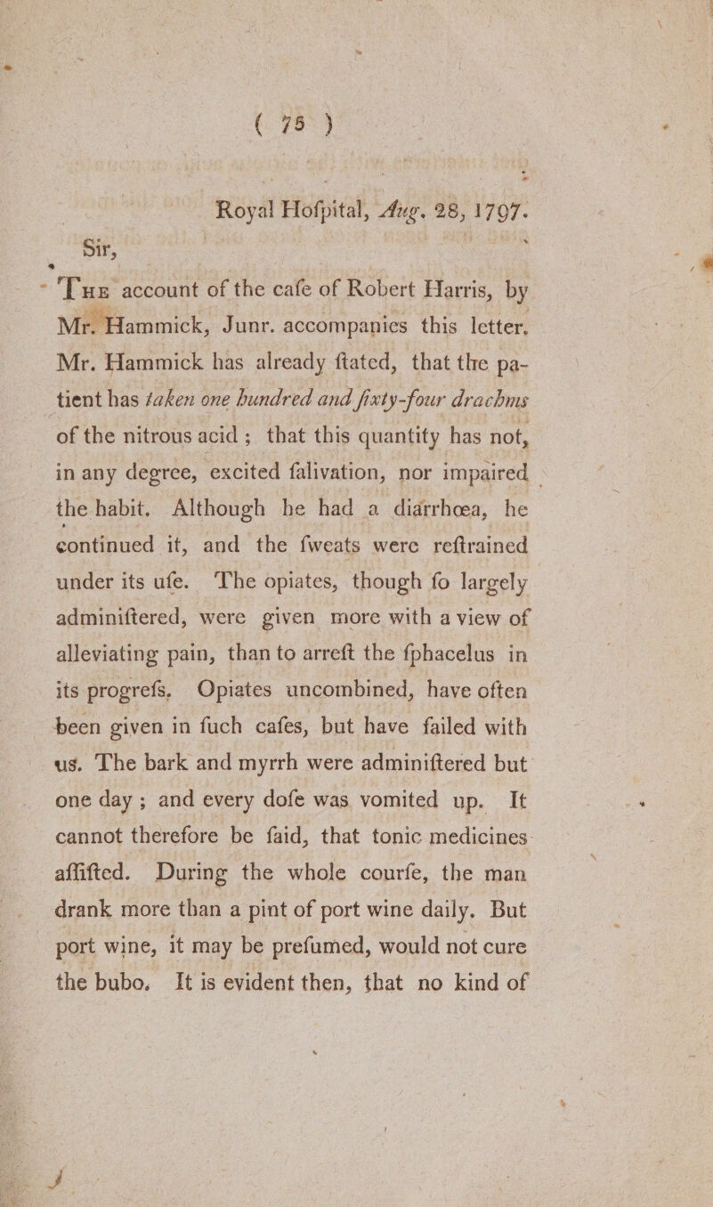 Royal Hofpital, Aug. 28, 1797. re | | ie rae “Tae account of the cafe of Robert Harris, by Mr. Hammick has already ftated, that the pa- tient has ¢aken one hundred and fixty-four drachms ammick, Junr. accompanies this letter, of the nitrous acid ; that this quantity has not, in any degree, ‘excited falivation, ‘nor impaired _ the habit. Although he had a diarrhoea, he continued it, and the fweats were reftrained under its ufe. The opiates, though fo largely | adminiftered, were given more with a view of alleviating pain, than to arreft the fphacelus in its progrefs, Opiates uncombined, have often been given in fuch cafes, but have failed with us. The bark and myrrh were adminiftered but one day ; and every dofe was vomited up. It cannot therefore be faid, that tonic medicines. affifted. During the whole courfe, the man drank more than a pint of port wine daily. But port wine, it may be prefumed, would not cure the bubo. It is evident then, that no kind of
