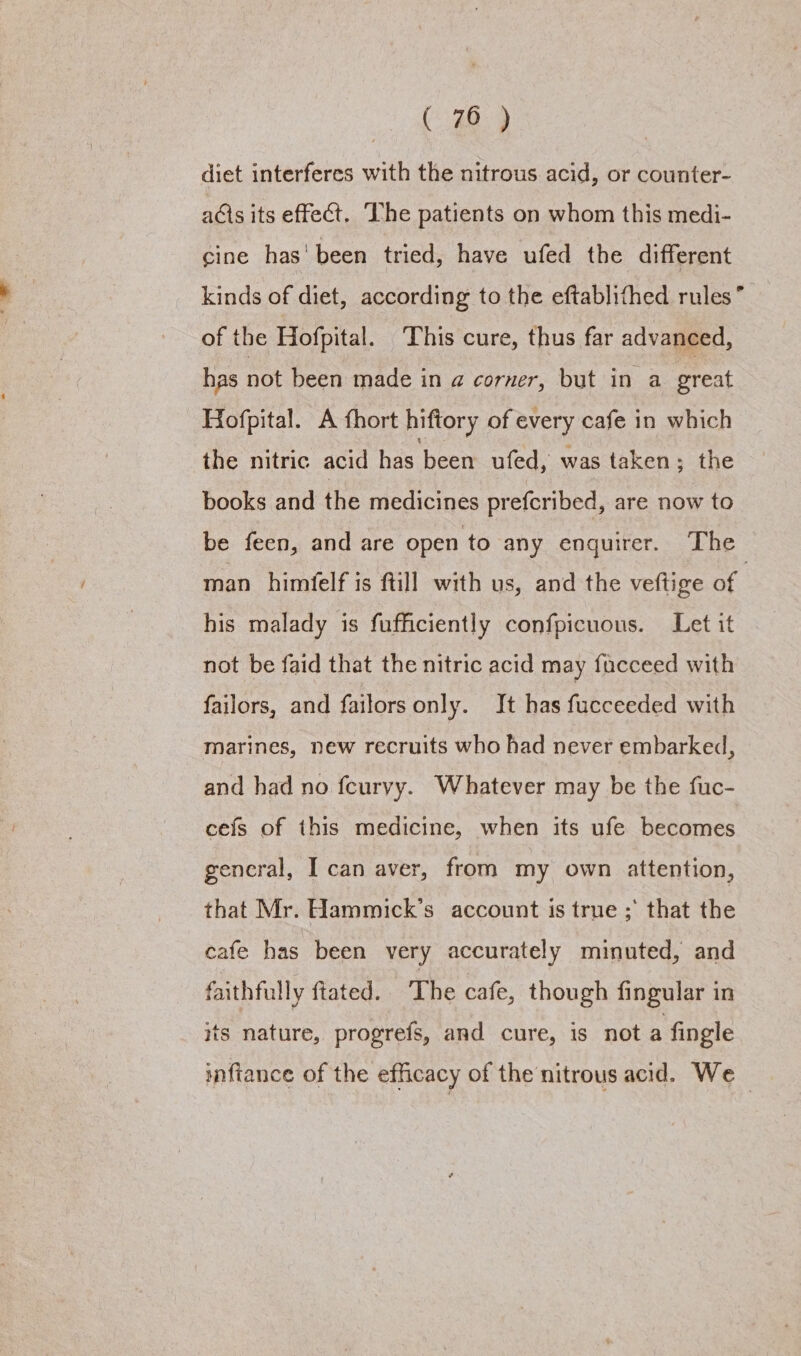 ( 70 ) diet interferes with the nitrous acid, or counter- acis its effect. The patients on whom this medi- cine has' been tried, have ufed the different kinds of diet, according to the eftablifhed rules’ of the Hofpital. This cure, thus far advanced, has not been made in a corner, but in a great Hofpital. A fhort hiftory of every cafe in which the nitric acid has been ufed, was taken; the books and the medicines prefcribed, are now to be feen, and are open to any enquirer. ‘The man himfelf is ftill with us, and the veftige of his malady is fufficiently confpicuous. Let it not be faid that the nitric acid may fucceed with failors, and failors only. It has fucceeded with marines, new recruits who had never embarked, and had no fcurvy. Whatever may be the fuc- cefs of this medicine, when its ufe becomes gencral, I can aver, from my own attention, that Mr. Hammick’s account is true ;' that the cafe has been very accurately minuted, and faithfully ftated. The cafe, though fingular in its nature, progrefs, and cure, is not a fingle inftance of the efficacy of the nitrous acid. We —