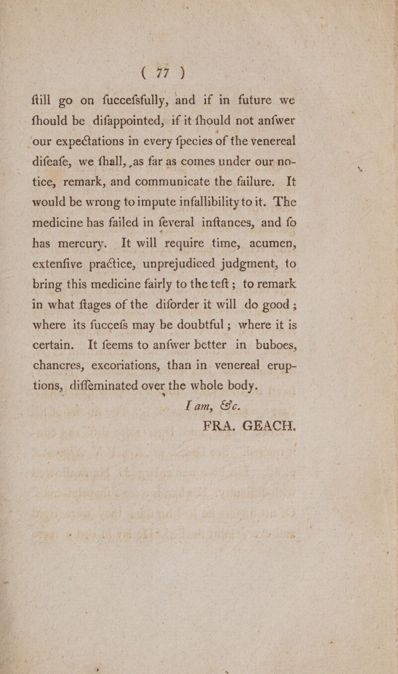 Cw ftill go on fuccefsfully, and if in future we -fhould be difappointed, if it fhould not anfwer ‘our expectations in every {pecies of the venereal difeafe, we fhall, as far as comes under our-no- tice, remark, and communicate the failure. It would be wrong toimpute infallibility toit. The medicine has failed in feveral inftances, and fo has mercury. It will require time, acumen, extenfive practice, unprejudiced judgment, to bring this medicine fairly to the teft ;_ to remark in what ftages of the diforder it will do good ; where its fuccefs may be doubtful; where it is certain. It feems to anfwer better in buboes, chancres, excoriations, than in venereal erup- tions, diffeminated over the whole body. | Lam, Se. FRA. GEACH.