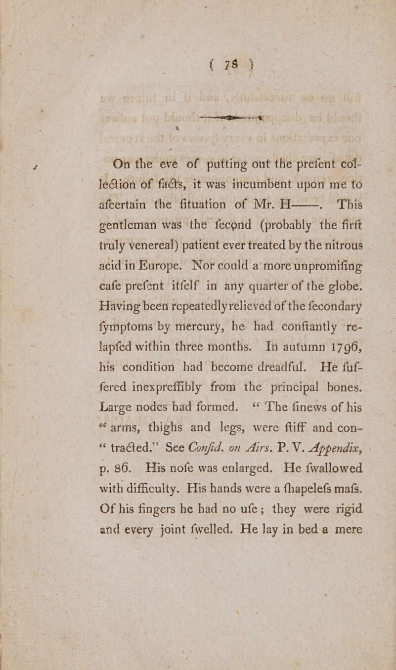On the eve of putting out the prefent col- lection of facts, it was incumbent upon me to afcertain the fituation of Mr. H——. This gentleman was the fecond (probably the firft truly venereal) patient ever treated by the nitrous acid in Europe. Nor could a more unpromifing cafe prefent itfelf in any quarter of the globe. Having been repeatedly relieved of the fecondary fymptoms by mercury, he had conftantly re- lapfed within three months. In autumn 1796, his condition had become dreadful. He fuf- fered inexpreffibly from the principal bones. Large nodes had formed. ‘ The finews of his arms, thighs and legs, were ftiff and con- “ tracted.” See Confid. on dirs. P.V. Appendix, - p. 86. His nofe was enlarged. He fwallowed with difficulty. His hands were a fhapelefs mafs. Of his fingers he had no ufe; they were rigid and eyery joint fwelled. He lay in bed a mere