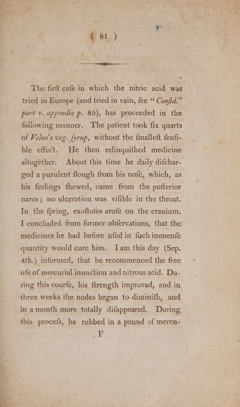 The firft cafe in which the nitric acid was tried in Europe (and tried in vain, fee “ Confid.” part v. appendix p. 85), has proceeded in the following manner. The patient took fix quarts of elno’s veg. fyrup, without the fmalleft fenfi-_ ble effect. He then relinquifhed medicine altogether. About this time he daily difchar- ged a purulent flough from his nofe, which, as his feelings thewed, came from the pofterior nares; no ulceration was vifible in the throat. In the fpring, exoftofes arofe on the cranium. | I concluded from former obfervations, that the medicines he had before ufed in fuch immenfe quantity would cure him. Iam this day (Sep. Ath.) informed, that he recommenced the free ufe of mercurial inun¢ction and nitrous acid. Du- ring this courfe, his ftrength improved, and in three weeks the nodes began to diminifh, and in amonth more totally difappeared. During. this procefs, he rubbed in a pound of mercu- _F