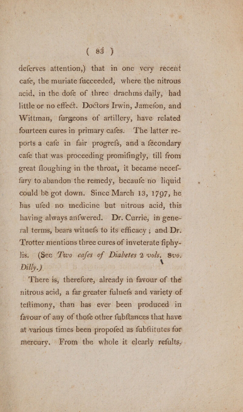 deferves attention,) that in one very recent cafe, the muriate fucceeded, where the nitrous acid, in the dofe of three drachms daily, had little or no effect. Doctors Irwin, Jamefon, and Wittman, furgeons of artillery, have related fourteen cures In primary cafes: The latter re- ports a cafe in fair progrefs, and a fécondary cafe that was proceeding promifingly, till from great floughing in the throat, it became necef- fary to abandon the remedy, becaufe no liquid could be got down. Since March 13, 1797, he has ufed no medicine but nitrous acid, this having always anfwered. Dr. Currie, in gene- ral terms, bears witnefs to its efficacy ; and Dr. ‘Trotter mentions three cures of inveterate fiphy-_ lis. (See Two cafes of Diabetes 2 vols, 8vo. Dilly.) a ? There is, therefore, already in favour of the nitrous acid, a far greater fulnefs and variety of teftimony, than has ever been produced in favour of any of thofe other fubftances that have at various times been propofed as fubflitutes for mercury. From the whole it clearly refults,