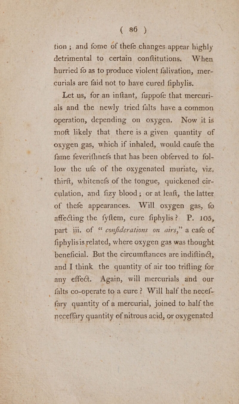 tion ;. and fome of thefe changes appear highly detrimental to certain conftitutions. When hurried fo as to produce violent falivation, mer- curials are faid not to have cured fiphylis. Let us, for.an inftant, fuppofe that mercuri- als and the newly tried falts have a common operation, depending on oxygen. Now it is moft likely that there is a given quantity of oxygen gas, which if inhaled, would caufe the fame feverifhnefs that has been obferved to fol- low the ufe of the oxygenated muriate, viz. thirft, whitenefs of the tongue, quickened cir- culation, and fizy blood; or at leaft, the latter of thefe appearances. Will oxygen gas, fo affecting the fyftem, cure fiphylis? P. 105, part iii. of “ confiderations on airs,” a cafe of fiphylisis related, where oxygen gas was thought beneficial. But the circumftances are indiftinct, and I think the quantity of air too trifling for any effect. Again, will mercurials and our _ falts co-operate toacure? Will half the necef- . fary quantity of a mercurial, joined to half the neceflary quantity of nitrous acid, or oxygenated