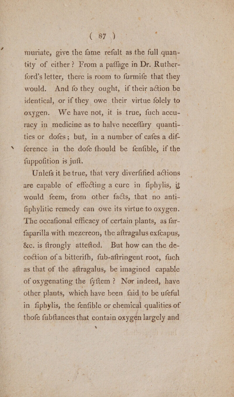 C87 \) ‘ muriate, give the fame refult as the full quan- tity of cither? From a paflage i in Dr. Ruther- ford’s letter, there is room to furmife that they would. And fo they ought, if their action be - identical, or if they owe their virtue folely to — oxygen. We have not, it is true, fuch accu- racy in medicine as to halve neceflary quanti-. ties or dofes; but, in a number of cafes a dif. ference in the dofe fhould be Sa if the : fuppofition is juft. Unlefs it be true, that very diverfified actions are capable of effecting a cure in fiphylis, if would feem, from other fadts, that no anti- fiphylitic remedy can owe its virtue to oxygen. The occafional efficacy of certain plants, as far- faparilla with mezereon, the aftragalus exfcapus, &amp;c. is ftrongly attefted. But how can the de- coction of a bitterifh, fub-aftringent root, fuch as that of the aftragalus, be imagined capable of oxygenating the fyftem ? Nor indeed, have other plants, which have been faid to be ufeful in fiphylis, the fenfible or chemical qualities of thofe fubftances that contain oxygen largely and t