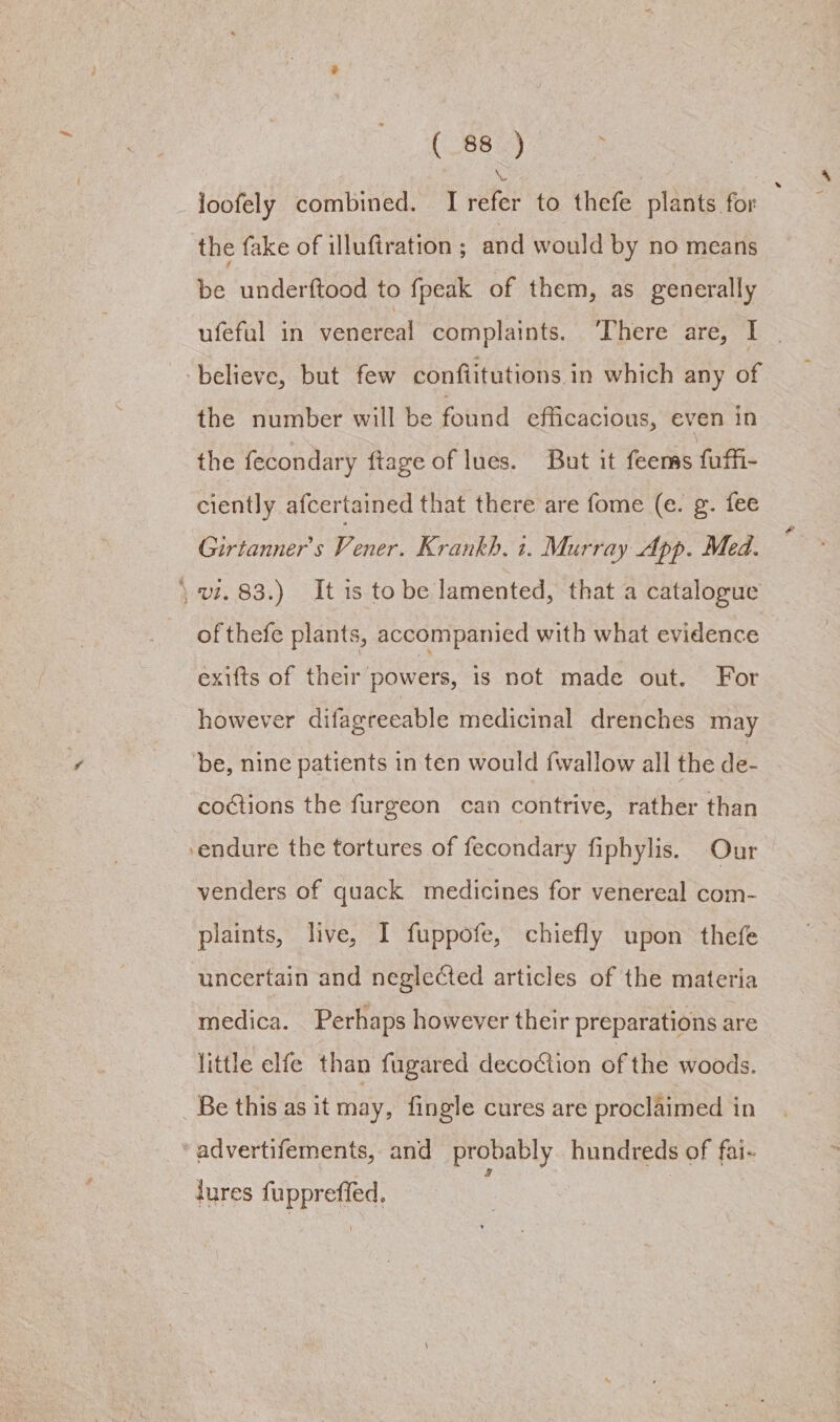 \ loofely combined. I refer to thefe plants for the fake of illufiration ; and would by no means be underftood to fpeak of them, as generally ufeful in venereal complaints. ‘There are, I | > believe, but few conflitutions in which any of the number will be found efficacious, even in the fecondary ftage of lues. But it feems fuffi- ciently afcertained that there are fome (e. g. fee Girtanner’s Vener. Krankh. t. Murray App. Med. \ vi. 83.) It is to be lamented, that a catalogue of thefe plants, accompanied with what evidence exifts of their powers, is not made out. For however difagreeable medicinal drenches may be, nine patients in ten would fwallow all the de- coctions the furgeon can contrive, rather than ‘endure the tortures of fecondary fiphylis. Our venders of quack medicines for venereal com- plaints, live, I fuppofe, chiefly upon thefe uncertain and neglected articles of the materia medica. Perhaps however their preparations are little elfe than fugared decoction of the woods. Be this as it may, fingle cures are proclaimed in advertifements, and probably hundreds of fai- lures fuppreffed.