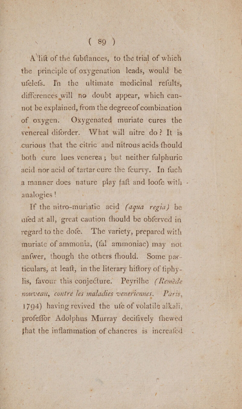 Ait of the fubfiances, to the trial of which the principle of oxygenation leads, would be ufelefs. Tn the ultimate medicinal refults, differences will no doubt appear, which can-~ not be explained, from the degreeof combination of oxygen. Oxygenated muriate cures the venereal diforder. What will nitre do? It is ~ curious that the citric and nitrous acids fhould both Sire lues venerea; but neither fulphuric. acid nor.acid of tartar cure the feurvy. In fuch a manner does nature play faft and loofe with analogies ! | If the nitro-muriatic acid (aqua regia) be uied at all, great caution fhould be obferved in regard to the dofe. The variety, prepared with muriate of ammonia, (fal ammoniac) may not anfwer, though the others fhould. Some par- ticulars, at leaft, in the literary hiftory of fiphy- lis, favour this conjeCture. Peyrilhe (Rembde . nouveau, contre les maladies veneriennes. Parts, 1794) having revived the ufe of volatile alkali, | profeffor Adolphus Murray decifively fhewed that the inflammation of chancres is increafed