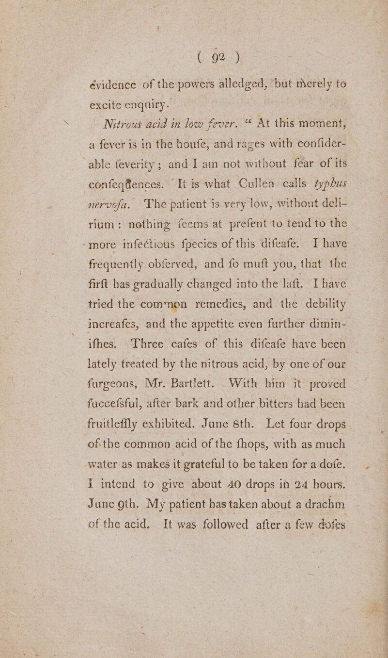 évidence of the powers alledged, but mcrely to excite enquiry. Nitrous acid in low fever. “ At this moment, a fever is in the houfe, and rages with confider- able feverity ; and I am not without fear of its confeqfences. “It is what Cullen calls typhus nervofa. The patient is very low, without deli- rium: nothing feems at prefent to tend to the “more infectious fpecies of this difeafe: I have frequently obferved, and fo muft you, that the firft has gradually changed into the laft. [have tried the common remedies, and the debility increafes, and the appetite even further dimin- ifhes. Three cafes of this difeafe have been lately treated by the nitrous acid, by one of our furgeons, Mr. Bartlett. With him it proved fuccefsful, after bark and other bitters had been fruitleffly exhibited. June sth. Let four drops ofthe common acid of the {hops, with as much water as makes it grateful to be taken for a dofe. i intend to give about 40 drops ih 24 hours. June oth. My patient has taken about a drachm of the acid. It was followed after a few dofes