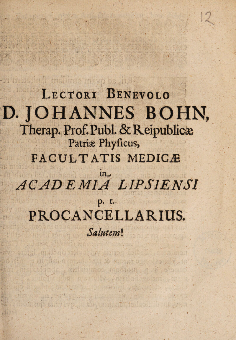 Lectori Benevolo D. JOHANNES BOHN, Therap. Prof.Publ. 3c Reipublicas Patris Phyficus, FACULTATIS MEDICA2 in_. ACADEMIA L IPSI ENSI p. t. - PROCANCELLARIUS. Salutem* t