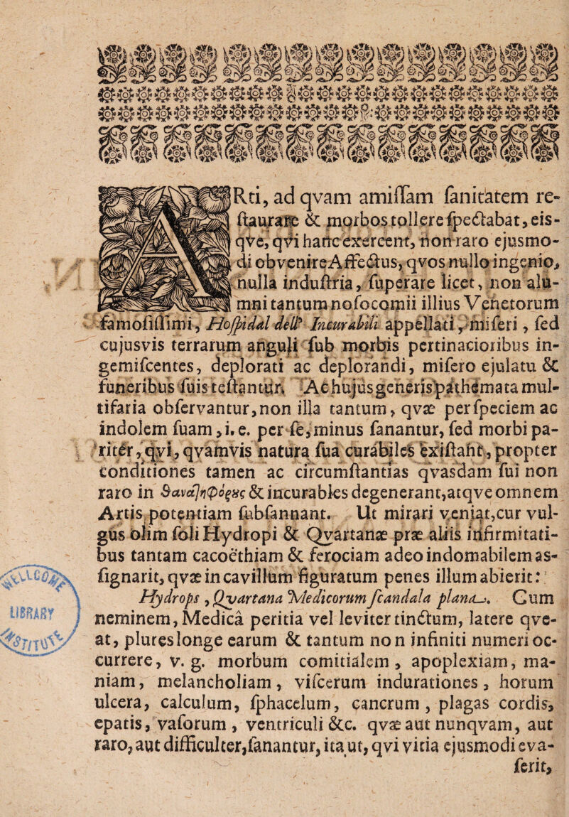 <vvtl mm Rti, ad qvam amifTam fanitatem re- ftauraifc & morbos tollere fpe£labat,eis- qve, qvi hanc exercent, rion raro ejusmo¬ di obvenireAffedlus, qvos nullo ingenio, nulla induftria, fuperare licet, non alu¬ mni tantum nofocomii illius Venetorum famofillimi, Hofpidal ddl Incurabili appellati ,’miferi, fed cujusvis terrarum anguji fub morbis pertinacioribus in- gemifeentes, deplorati ac deplorandi, mifero ejulatu Sc funeribus fuis teftanuin Ac hujusgenerispathemata mul¬ tifaria obfcrvantur,non illa tantum, qvae perfpcciem ac indolem fuam, i. e. per fe,minus fanantur, fed morbi pa¬ riter, qyi, qvamvis natura fua curabile! bxiftaht, propter Conditiones tamen ac circumflantias qvasdam fui non raro in ^«^^“fsf&incurables degenerant,atqveomnem Artis potentiam fobfannant. Ut mirari veniat,cur vul¬ gus blim foli Hydropi & Qvartanae prae aliis infirmitati¬ bus tantam cacoethiam & ferociam adeo indomabilem as- fignarit, qvae in cavillum figuratum penes illum abierit: Hydrops, Qvartana Ivledicorum fcandala plana.Gum neminem, Medica peritia vel leviter tin&um, latere qve- at, plureslonge earum & tantum non infiniti numeri oc¬ currere, v. g. morbum comitialem, apoplexiam, ma¬ niam, melancholiam, vifcerum indurationes, horum ulcera, calculum, iphacelum, cancrum, plagas cordis, epatis, vaforum , ventriculi &c. qvaeaut nunqvam, aut raro, aut difficulter,fanantur, ita ut, qvi vicia ejusmodi eva- ferit.