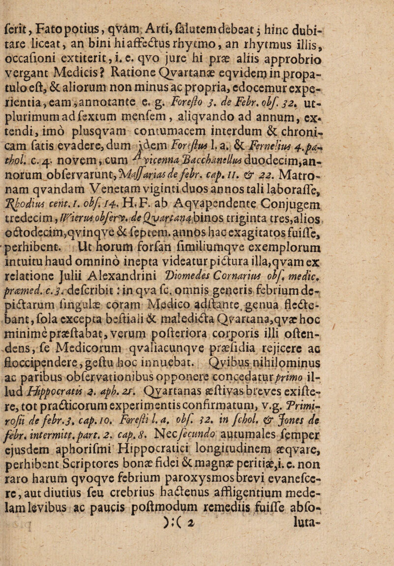 ferit, Fato potius, qvam Arti, falatem debeat 5 hinc dubi¬ tare liceat, an bini hiaffedtusrhy tmo, an rhytmus illis, occafioni extiterit, i. e. qvo jure hi prae aliis approbrio vergant Medicis? Ratione Qvartanae eqvidem in propa¬ tulo eft, & aliorum non minus ac propria, edocemur expe¬ rientia, eam,annotante e, g. Fore/io 3. de Febr. obf, 32. ut- plurimumadfextum menfem, aliqvando ad annum, ex* tendi, imo plusqvam contumacem interdum & chroni¬ cam fatis evadere, dum idem For f u* 1, a. & Femelm 4.j>a- tbol. c.q.- novem , cum J*vicenna 'Bacchamllin duodecim,an¬ norum obfervarunt, 'Majfaiiasde febr. cap. 11. & 22. Matro¬ nam qvandam Venetam viginti duos annos tali laboraffe, Rhodius cent.i. obf /4. H. F. ab Aqvapendente Conjugem txedccim, irieriM obferv. deQvariantf binos triginta tres,alios odtodecim,qvinqve & feptem. annos hac exagitatos fuiffe, perhibent. Ut horum forfan fimiliumqve exemplorum intuitu haud omnino inepta videatur pictura illa,qvam ex relatione Julii Alexandrini Diomedes Comaris obf, medie, prxmed. c.j. deferibit: in qva fc. omnis gerjeris febrium de- pidtarum linguis; coram Medico adftante, genua fledte* banc, fola excepta beitialidt maledidta Qvartana,qvxhoc minimepraeftabat, verum pofteriora corporis illi often- dens, fe Medicorum qvaliacunqve praefidia rejicere ac fioccipendere, geftu hoc innuebat. Qvibus nihilominus ac paribus obfervationibus opponere concedatur/rimo il¬ lud Hippocratis 2. apk 21: Qvartanas seftivas breves exifte- re, tot pradticorum experimentis confirmatum, v.g. Trimt~ rofii de febr, 3, cap. 10. Forejli l. a. obf. 12, in fchol. & Jones de fcbr. intermiu.part. 2. cap.8. Nccfeatndo autumales fpmper ejusdem aphorifmi Hippocratici longitudinem seqvare, perhibent Scriptores bonae fidei Scmagnaepcritia^i.c. non raro harum qvoqve febrium paroxysmos brevi evanefcc- rc, aut diutius feu crebrius hadtenus affligentium mede¬ lam levibus ac paucis poftmodum remediis fuiffe abfo- ).*( t luta-