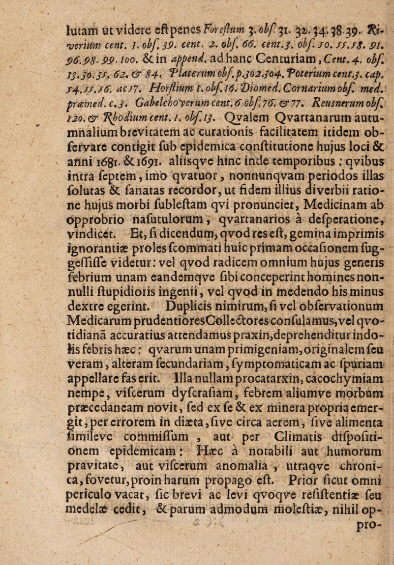 lutam ut videre eft penes Forcftptm 3. obf. 31. ^. 34.38 39. weriOm cent. l. obf. 39. «»f. -2. obf. 66. cent.3, obf so. ss.fg. 9/. 96.98-99. 100. &in append. ad hanc Centuriam, CVrar. 4. 0^ t3.30.3s. 62. & 84- Tlaterum obf,p.302.304. Toterium cent.3. cap. s4.xf.f6.acs7. Horflmm t.obf.id.Diomed.Cornarmmobf. med. pramed.c.3. Gabelchoyerumcent.6.olf 76. &77. Reusnerum obf. 120.& Rhodium cent. 1. obf. 13. Qyalem Qvartanarum autu¬ mnalium brevitatem ac curationis facilitatem itidem ob- fervare contigit fub epidemica cpnftitutionc hujus loci & anni 1681- &1691. aliisqve hinc inde temporibus ; qvibus intra feptcm, imo qvatuor, nonnunqvam periodos illas folutas & fanatas recordor, ut fidem illius diverbii ratio¬ ne hujus morbi fubleftam qvi pronunciet, Medicinam ab opprobrio nafutulorum, qvartanarios a deiperatione, vindicet. Et, fi dicendum, qvod res eft, gemina imprimis ignorantias proles fcommati huic primam oceafionem fug- geffifle videtur: vel qvod radicem omnium hujus generis febrium unam eandemqve fibi conceperint homines non¬ nulli ftupidioris ingenii, vel qvod in medendo hisminus dextre egerint. Duplicis nimirum, fi vel obfervationum Medicarum prudentioresCollectores confulamus, vel qvo- tidiana accuratius attendamus praxin,deprehenditurindo¬ lis febris haec: qvarum unam primigeniam, originalem feu veram, alteram fecundariam, fymptomaticam ac fpuriam appellare fas erit. Illa nullam procatarxin, cacochymiam nempe, vifcerum dyfcrafiam, febrem aliumve morbum praecedancam novit, fed exfe&ex minera propria emer¬ git, per errorem in diaeta, five circa aerem, live alimenta fimileve commiflum , aut per Climatis difpofiti- onem epidemicam: Haec a notabili aut humorum pravitate, aut vifcerum anomalia , utraqve chroni¬ ca, fovetur, proin harum propago eft. Prior ficut omni periculo vacat, fic brevi ac levi qvoqve refiftentiae feu medelae cedit, & parum admodum moleftiae, nihilop- . ^. pro-