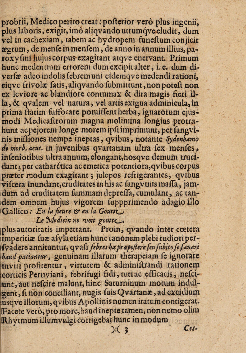 probrii, Medico perito creat: pofterior vero plus ingenii, plus laboris, exigit,imo aliqvandoutrumqve^ludit, dum vel in cachexiam, tabem ac hydropem funeftum conjicit aegrum, de menfe in menfem, de anno in annum illius, pa- roxyfmi hujus corpus exagitant atqve enervant. Primum hunc medendum errorem dum excipit alter, i. e. dum di* verfae adeo indolis febrem uni eidcmqve medendi rationi, ciqve frivolae fatis,aliqvandofubmittunt,non poteft non ex leviore ac blandiore contumax & dira magis fieri il¬ la^ qvalem vel natura, vel artis exigua adminicula, in prima ftatim fuffocare potuiffent herba, ignarorum ejus¬ modi Medicaftrorum magna molimina longius protra¬ hunt ac pejorem longe morem ipfiimprimunt, per fangvi- nis miffiones nempe ineptas, qvibus, notante Sydenbamo de mori. acut. in juvenibus qvartanam ultra fex menfes, infenioribus ul tra annum, elongant,hosqve demum truci¬ dant 5 per cathar&ica ac emetica potentiora,qvibus corpus praeter modum exagitant; julepos refrigerantes, qvibus vifccra inundant,cruditatesinhisac fangvinis mafla, jam- dum ad cruditatem fummam depreffa, cumulant, ac tan¬ dem omnem hujus vigorem fuppprimendo adagio illo 'Gallico: En lafieure & en la Gouttt^, Le %ledtcin ne vmt goutt(_j, plusautoritatis impetrant. Proin, qvando inter coetera [imperitiae fuae afyla etiam hunccanonem plebi rudiori per- ifvadere annituntur, qvafl febres haprapo/lere feu fubitofe fanari ‘haudpatiantur, genuinam illarum therapeiam fe ignorare iinviti profitentur, virtutem & adminiftrandi rationem corticis Peru viani, febrifugi fidi, tuti ac efficacis, nefei- unt,aut nefeire malunt,hinc Saturninum motum indul- <gent, fi non conciliant, nugis fuis Qvartanae, ad excidium iusqve illorum, qvibus Apollinis numen iratum contigerat. iFacete vero, pto more,haud inepte tamen, non nemo olim Rhytmumiilumyulgi corrigebat hunc in modum X 5 Ces*