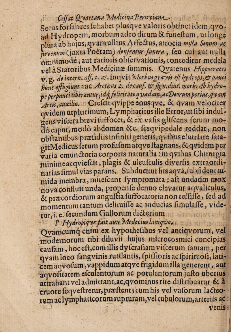 Cefjat Qyartana 'Medicina Peruviana^. Secus forfanres fe habet plusqve valoris obtinet idenvqvo- ad Hydropem, morbum adeo dirum & funeftum, ut longe plura ab hujus, qvam ullius AffeCtus, atrocia mifta Senum ae Juvenum (juxta Poetam) denfentur funera, fcu cui aut nulla omnimode,aut rariorisobfervationis,conceditur medela vel a Statoribus Medicinae fummis. Qvatenus Hippocrates V.g* deintern. aff. t. 27. 'mopyilMorlusgranis eft hydrops epatici jnmc effugiunt: ac Aretmis 2. decauf. & fign.diut. morb. Ab hydro¬ pi perpauci liberanturpdqffelicitate qvadarntacDeorum potiustfvam jrm-,auxilio. Crefeit qvipps eousqve, &; qvam velociter qvidem utplurimum, Lymphaticus ille Error,ut frbi indul¬ gens vi fccra brevi fuffo ce t, & ex vaiis glifcens ferum mo¬ do caput, modo abdomen &:c. fesqvipedale reddat, non obftantibus prsefidiis infiniti generis, qvibus elutriare fata- gitMedicus ferum profufum atqve ftagnans, & qvidem per varia emunctoria corporis naturalia: in qvibus Chirurgia minimeacqvicfcit,plagis & uleufculis diverfis extraordi¬ narias fimul vias parans. Subducitur his aqva„(ubiident tu- mida membra, mitefeunt fymptomata j aft undarim mox nova confluit unda, propenfe denuo elevatur aqvaliculus, & prtecordiorum anguftia fuffocatoria non ceffifle, fed ad momentum tantum delituifle ac inducias fimulafle, vide- , tur, i. e. fecundum Gallorum didterium 1 ? Hydropitpefait aux Medeam laniqve, Qvamcumq enim ex hypothefibus vel antiqvorum, vel modernorum tibi diluvii hujus microcosmici concipias eaufam, hoc eft,cum illis dyfcrafiam vifcerum tantam, per qvam loco fangvinis rutilantis, fpiffioris acfpirituofi, lati¬ cem aqvofum ,vappidum atqve frigidum illa generent, aut aqvofttatcm efculentorum ac potulentorum jufto uberius attrahantveladmittant,ac,qvominusrite diftribuatur & a cruore feqveftretur,praeftent; cum his vel vaforum lacteo¬ rum ac lymphaticorum rupturam, vel tubulorum,arteriis ac venis i