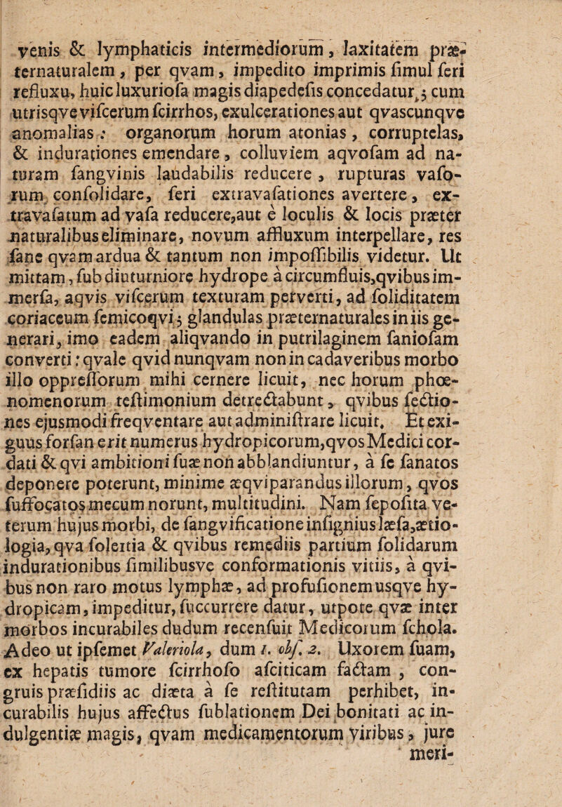 venis & lymphaticis intermediorum, laxitatem pras» ternaturalem, per qvam, impedito imprimis fimul feri refluxu, huic luxuriofa magis diapedefis concedatur^ cum utrisqve vifcerum fcirrhos, exulcerationes aut qvascunqvc anomalias : organorum horum atonias , corruptelas, & indurationes emendare, colluviem aqvofam ad na¬ turam fangvinis laudabilis reducere , rupturas vafo- rum confolidare, feri extravafationes avertere, ex- travafatum ad vafa reducere,aut e loculis & locis praeter naturalibus eliminare, novum affluxum interpellare, res fane qvam ardua & tantum non impoflibilis videtur. Ut mittam»fub diuturniore hydrope a circumfluis,qvibusim- meria, aqvis vifcerum texturam perverti, ad foliditatem coriaceum femicoqvi} glandulas praetcrnaturalcs in iis ge¬ nerari, imo eadem aliqvando in putrilaginem faniofam converti rqvale qvidnunqvam non in cadaveribus morbo illo oppreflorum mihi cernere licuit, nec horum phoe- nomenorum teftimonium detre&abunt, qvibus fetftio- nes ejusmodi freqventare autadminiftrare licuit. Et exi¬ guus forfan erit numerus hydropicorum,qvosMedici cor¬ dati&qvi ambitionifuaenonabblandiuntur, a fe fanatos deponere poterunt, minime aeqviparanuus illorum, qvos fuffocatosmecum norunt, multitudini. Nam fepofita ve¬ terum hujus morbi, de fangvificationeinfignius]aefa,aetio- logia, qva fojeitia & qvibus remediis partium folidarum indurationibus fimilibusve conformationis vitiis, a qvi¬ bus non raro motus lymphae, ad profufionemusqve hy¬ dropicam ,impeditur,fuccurrere datur, utpote qvae inter morbos incurabiles dudum reccnfuir Medicorum fchola. Adeo ut ipfemet Valmola, dum i. obf. 2. Uxorem fuam, ex hepatis tumore fcirrhofo afciticam fadtam , con¬ gruis praefidiis ac diaeta a fe reflitutam perhibet, in¬ curabilis hujus affedtus fublationem Dei bonitati ac in¬ dulgentiae magis, qvam medicamentorum viribus, jure meri-