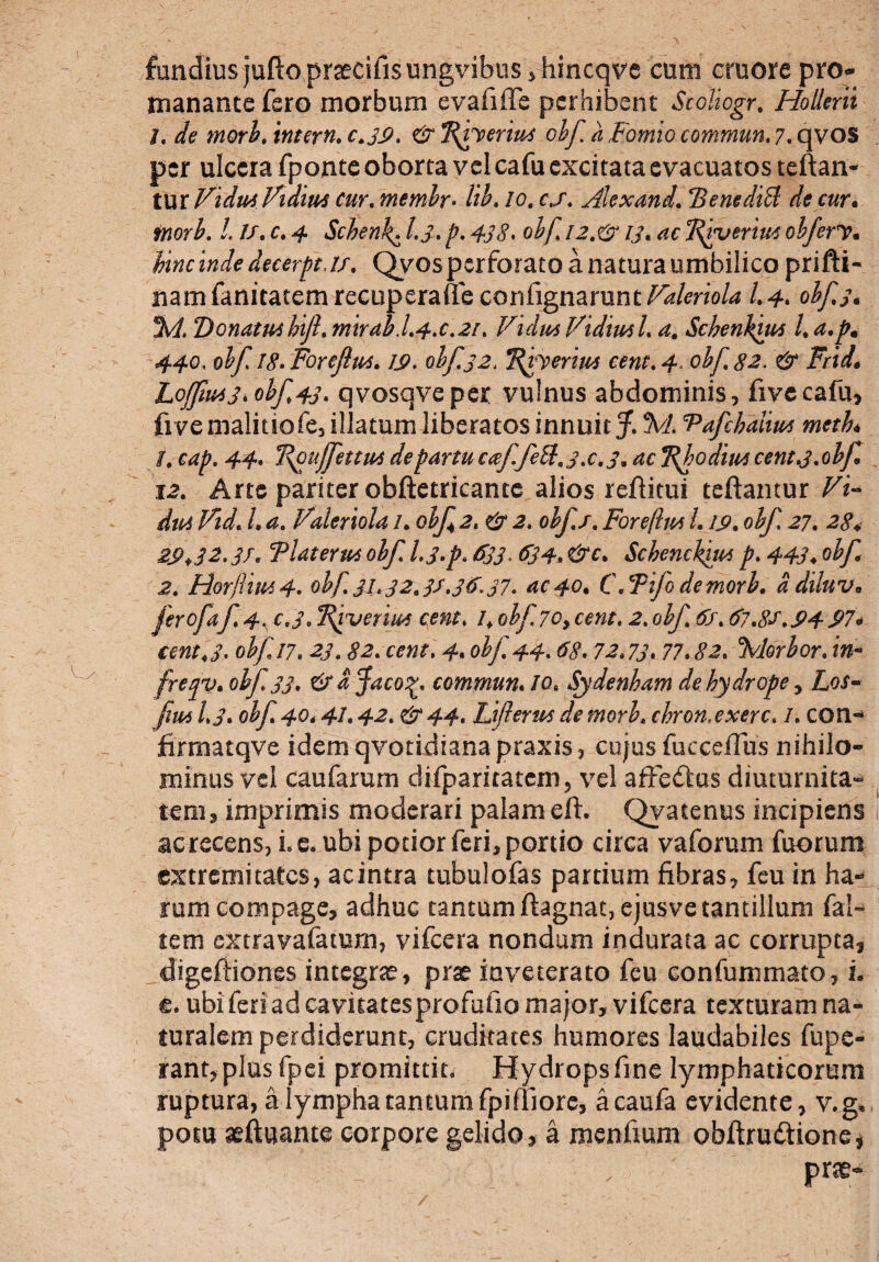 fandius jufto pnecifis ungvibus , hincqve cum cruore pro- manante fero morbum evafiffe perhibent Scoliogr. Hollerii j. de morb. intern. c.39, & Tfvyerm obf a Fomio commun. 7. qvos per ulcera fponte oborta vel cafu excitata evacuatos teftan- tur VidutVidiM cur. membr• lib. /0. c./. Alex and. BentdtB de cur• /. //. c. 4 Scbenk^ 1.3* p. 438. obf. 12.& 13. 'Rrveriut obfery* hinc inde decerpt J/. Qvos perforato a natura umbilico prifti- namfanitatemrecuperaffeconfignamnt/^/mo/^ /.4. obf. 3* %1. DonatiPihiJl. mtrab.L4x.2r. /rhV//^ Vidiutl. Schenkm l. a.pm 440, obf 18. Foreftu*. 1$. obf32, T^herm cent. 4« obf. 82. & Frid• LoJJiu43*ohf>43* qvosqveper vulnus abdominis, fivecafu, five malitiofe, illatum liberatos innuit J McPafchalm metL t. cap. 44. Fpuffettm de partu cceffeU. jx. 3. TfbodiuA cent.3. obf 12. Arte pariter obftetricantc alios reftitui teftamur /. Valeriola 1. obf 2. obf./. Foreflw 1.19. obf 27. 284 29*32.3/. Tlaterm obf l.3»p> $33 > $34* &c* ScbencFitM p. 443♦ obf 2. Horftrn4. obf 31.32.3/,3$37. ac 40. C.Tifodemorb. a diluv* ferofaf 4. c,i, Bfvenws cent. 1\ obf 70, cent. 2. obf 6/. 67.8/'.94 974 cent J. obf 17. 23.82. cent. 4. obf. 44.68. 72.73. 77* cMorbor. in« freqv* obf 33. &dfaco%. commun. /o* Sjdenham de hydrope, Lof- fim 1.3. obf 40* 41.42. & 44. Jjifterus de morh. chronxxerc. /. COri- firmatqve idemqvotidianapraxis, cujus fucceffus nihilo¬ minus vel caufarurn difparitatem, vel affeftus diuturnita¬ tem, imprimis moderari palam eft. Qyatenus incipiens ac recens, i. e. ubi potior feri, portio circa vaforum fuorum extremitates, acintra tubulofas partium fibras, feu in ha¬ rum compage, adhuc tantumftagnat, ejusve tantillum fal» tem extravafatum, vifcera nondum indurata ac corrupta, digeftiones integra, prae inveterato feu confummato, L e. ubi feri ad cavitatesprofufio major, vifcera texturam na¬ turalem perdiderunt, cruditates humores laudabiles fupe- rant, plus fpei promittit. Hydrops fine lymphaticorum ruptura, a lympha tantum fpifliore, acaufa evidente, v.g* potu aeftuante corpore gelido, a mentium obftrudtione* pra-
