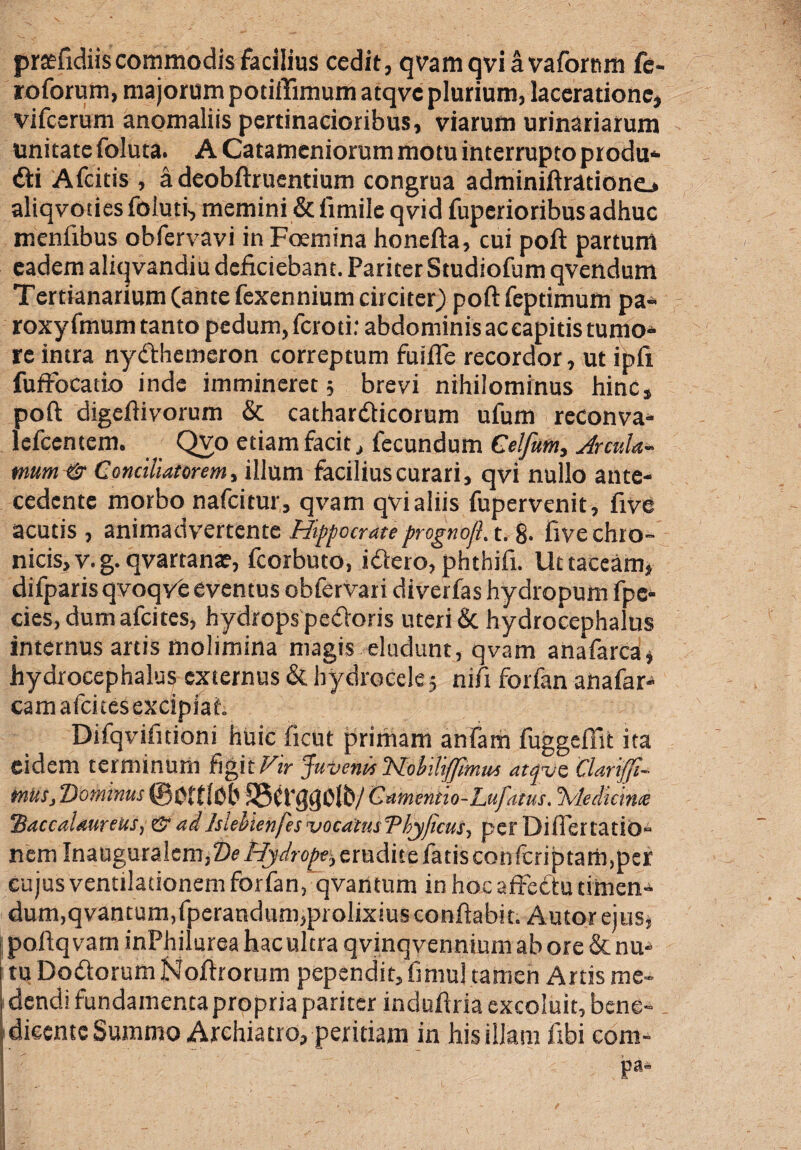 praefidiiscommodis facilius cedit, qvamqviavafornm fe¬ to forum, majorum potiftimum atqve plurium, laceratione, vifccrum anomaliis pertinacioribus, viarum urinariarum unitate foluta. A Catameniorum motu interrupto produ* di Afcitis , a deobftruentium congrua adminiftradone.* aliqvoiiesfoluti, memini &iimile qvid fuperioribus adhuc menfibus obfervavi in Foemina honefta, cui poft partum eadem aliqvandiu deficiebant. Pariter Studiofum qvendum Tertianarium (ante fexennium circiter) poft feptimum pa- roxyfmum tanto pedum, fcroti: abdominis ac capitis turpo* re intra nydhemeron correptum fuiflfe recordor, ut ipfi fuftocatio inde immineret; brevi nihilominus hinc, poft digeftivorum & cathardicorum ufum reconva- lefcentem. Qvo etiam facit, fecundum Celfutn, Jrcula- mum & Conciliatorem, illum facilius curari, qvi nullo ante¬ cedente morbo nafcitur, qvam qvi aliis fupervenit, five acutis, animadvertente Hippocrate prognojl.t. 8. five chro¬ nicis, v. g. qvartana?, fcorbuto, idero, phthifi. Ut taceam, difparisqvoqve eventus obfervari diverfas hydropum fp ex¬ cies, dum afcitcs, hydrops pedoris uteri & hydrocephalus internus artis molimina magis eludunt, qvam anafarca, hydrocephalus externus & hydrocele; nift forfan anafar- camafcitesexcipiaf. Difqvifitioni huic ficut jarirtiam anfam fuggeffit ita eidem terminum figit Vir Juvenis HoiUiffimus atqve Clarifi- mus, Dominus ©pftlpb S5(t'$(}0lb/ Camentio-Lufatus. Jvledicince 'Baccalaureus, & adIslebtenfes vocdtusDbyjicus, per Diflertatio- nem Inauguralem,De Hydrope:, erudite fatis confcriptam,per cujus ventilationem forfan, qvarttum in hoc affectu timen- dum.qvantum.fperandum,prolixius conflabit. Autorejus, j poftqvam inPhiiurea hac ultra qvinq vennium ab ore & nu-* tu Dodorum Noffrorum pependit, fimul tamen Artis me¬ dendi fundamenta propria pariter induftria excoluit, bene-. 1 dicente Summo Archia tro, peritiam in his illam ftbi eom- Pai