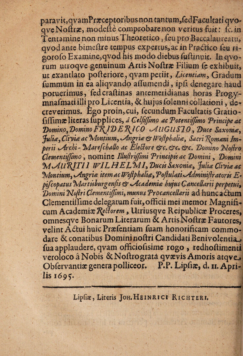 paravit,qvamPraeceptoribus non tantum,fedFacu!tati qvo- qveNoftrx, modefte comprobare non veritus fuit: fc. in Tentamine non minus Theoretico, i eu pro Baccalaureatu, qvodante bimeftre tempus expertus,ac in Pradico fsu ri¬ goro fo Examine,qvod his modo diebus fuftinuit. In qvo- rum utroqve genuinum Artis Nofirx Filium fc exhibuit, ut exantlato pofteriore, qvam petiit, Licentiam, Gradum fummum in ea aliqvando affumendi, ipfi denegare haud potuerimus, fedcraftinas antemeridianas horas Progy- mnafmati illi pro Licentia, & hujus folenni collationi, de¬ creverimus. Egoproin,cui, fecundum Facultatis Gratio- fiffimx literas fupplices, d Celfifjmo ac Potentiffimo Principe ac Domino, Domno FRJ “D E. RJ C 0 AllGUSI 0, Duce Saxo nite, Julia, Clivia ac Montium, Angria & Weflphalia, Sacri Romam Im¬ perii -Archi - Marefchallo ac Eleclore &c.&c. &c. Domino No/lro Clementijfmo, nomine Illu/lriJJimi Principis ac Domini, Domini MAllPJTIl ML HERMI, Ducis Saxonia, Julia Clivia ac Montium, Angria item ac Weftphalig, Pojlulati Adminiftratoris E- pifcopatusMartislurgenjis & Academia hujus Cancellarii perpetui, Domini Flo/lriClementijfmi,munusProcanceUarii ad huncadum Clementiflimedelegatum fuit,officii mei memor Magnifi¬ cum Academiae Tutiorem, Utriusqve Reipublicae Proceres, omnesqve Bonarum Literarum & Artis Noftrae Fautores, velint Adui huic Praefentiam fuam honorificam commo¬ dare & conatibus Domininoftri Candidati Benivolentia., fua applaudere, qvam officiofisime rogo , redhoftimenti veroloco a Nobis ScNoftrograta qvaevis Amoris atqvej Obfervantiae genera polliceor. P.P. Lipfiae, d. ii. Apri¬ lis 169?. - I m ... *.......■ W»w,l ' Lipfiae, Literis Joh.Heinrici Ricbteri, 1
