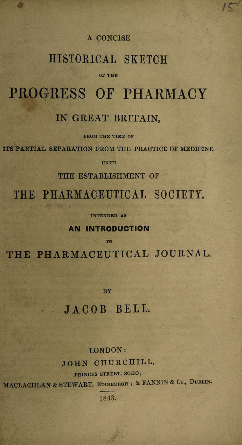 A CONCISE HISTORICAL SKETCH OF THE PROGRESS OF PHARMACY IN GREAT BRITAIN, FROM THE TIME OF ITS PARTIAL SEPARATION FROM THE PRACTICE OF MEDICINE UNTIL THE ESTABLISHMENT OF THE PHARMACEUTICAL SOCIETY. INTENDED AS AN INTRODUCTION TO THE PHARMACEUTICAL JOURNAL. BY JACOB BELL. LONDON: JOHN CHURCHILL, PRINCES STREET, SOHO; MACLACHLAN & STEWART, Edinburgh ; & FANNIN & Co., Dublin, 1843.