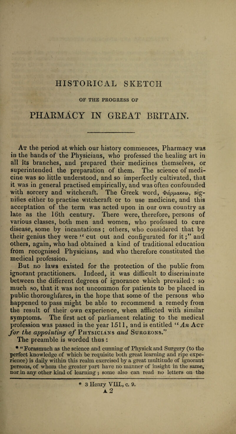 HISTORICAL SKETCH OF THE PROGRESS OF PHARMACY IN GREAT BRITAIN. At the period at which our history commences, Pharmacy was in the hands of the Physicians, who professed the healing art in all its branches, and prepared their medicines themselves, or superintended the preparation of them. The science of medi¬ cine was so little understood, and so imperfectly cultivated, that it was in general practised empirically, and was often confounded with sorcery and witchcraft. The Greek word, $dppaKeoo, sig¬ nifies either to practise witchcraft or to use medicine, and this acceptation of the term was acted upon in our own country as late as the 16th century. There were, therefore, persons of various classes, both men and women, who professed to cure disease, some by incantations ; others, who considered that by their genius they were “ cut out and configurated for it;” and others, again, who had obtained a kind of traditional education from recognised Physicians, and who therefore constituted the medical profession. But no laws existed for the protection of the public from ignorant practitioners. Indeed, it was difficult to discriminate between the different degrees of ignorance which prevailed : so much so, that it was not uncommon for patients to be placed in public thoroughfares, in the hope that some of the persons who happened to pass might be able to recommend a remedy from the result of their own experience, when afflicted with similar symptoms. The first act of parliament relating to the medical profession was passed in the year 1511, and is entitled ^ An Act for the appointing of Physicians and Surgeons.” The preamble is worded thus : * “Forasmuch as the science and cunning of Physick and Surgery (to the perfect knowledge of which be requisite both great learning and ripe expe¬ rience) is daily within this realm exercised by a great multitude of ignorant persons, of whom the greater part have no manner of insight in the same, nor in any other kind of learning ; some also can read no letters on the * 3 Henry YHL, c. 9.